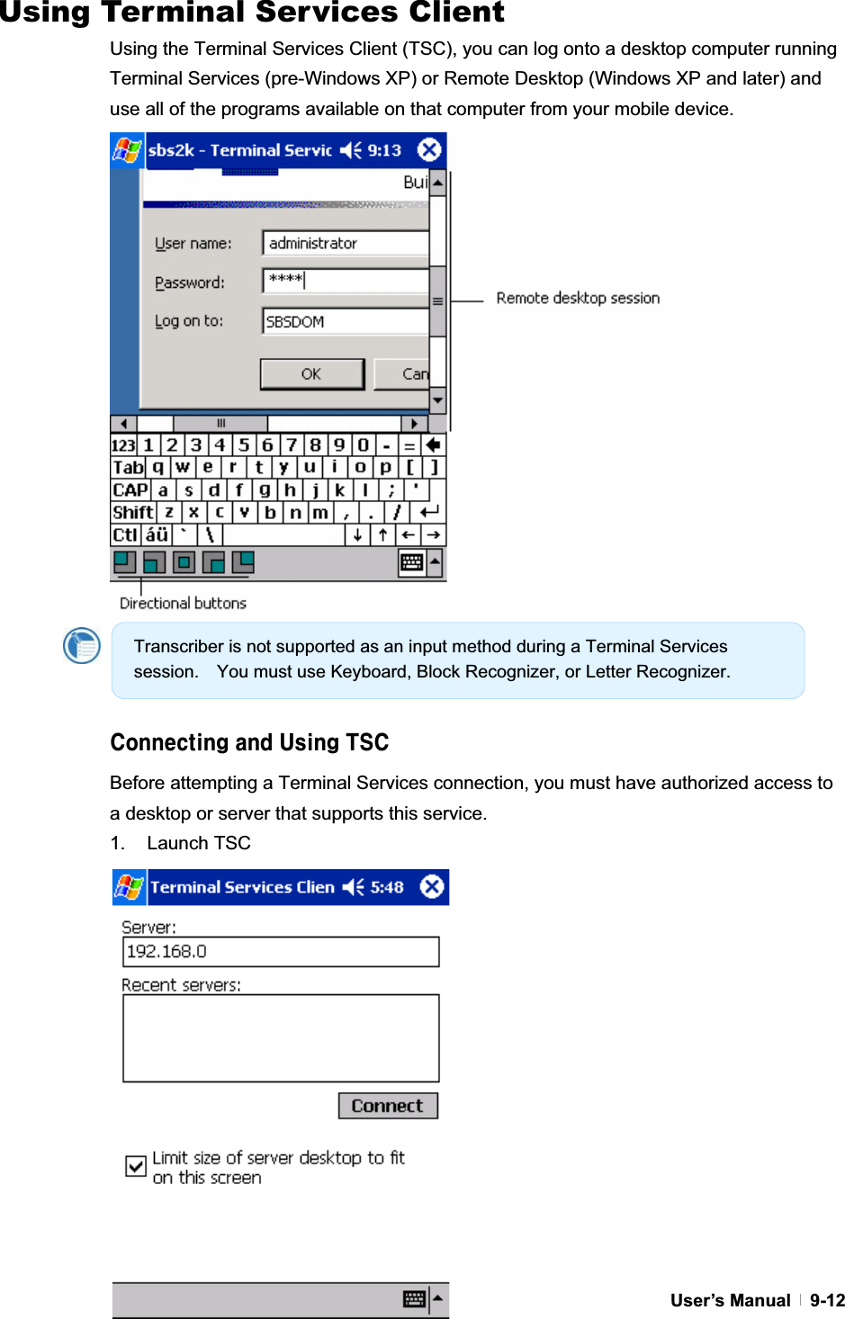 GUser’s Manual   9-12Using Terminal Services Client Using the Terminal Services Client (TSC), you can log onto a desktop computer running Terminal Services (pre-Windows XP) or Remote Desktop (Windows XP and later) and use all of the programs available on that computer from your mobile device. 7cbbYWh]b[UbXIg]b[HG7Before attempting a Terminal Services connection, you must have authorized access to a desktop or server that supports this service. 1. Launch TSC Transcriber is not supported as an input method during a Terminal Services session.    You must use Keyboard, Block Recognizer, or Letter Recognizer. 