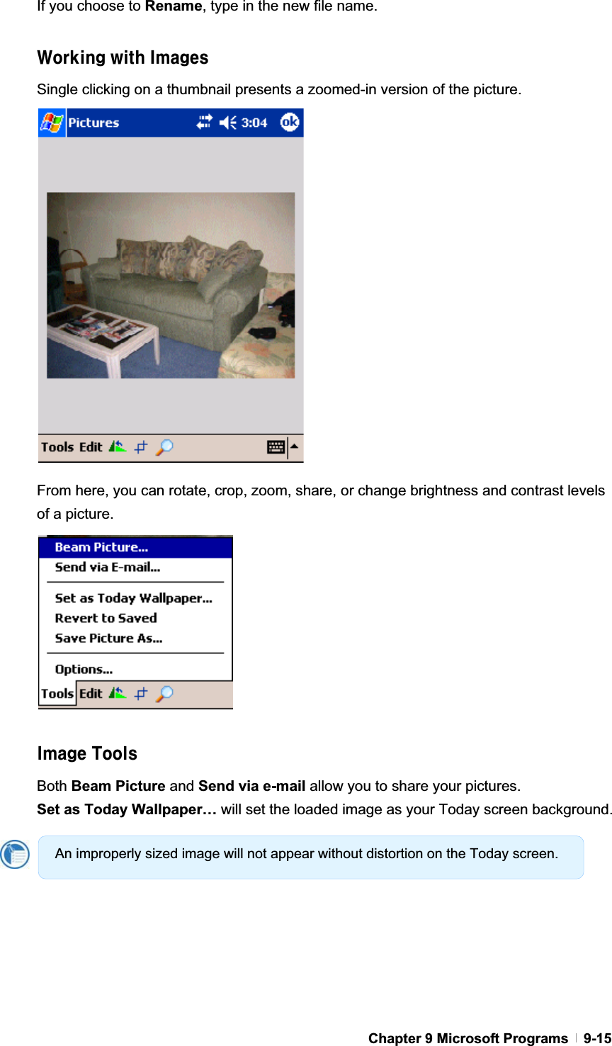 GChapter 9 Microsoft Programs   9-15If you choose to Rename, type in the new file name. Kcf_]b[k]h\=aU[YgSingle clicking on a thumbnail presents a zoomed-in version of the picture. From here, you can rotate, crop, zoom, share, or change brightness and contrast levels of a picture. =aU[YHcc`gBoth Beam Picture and Send via e-mail allow you to share your pictures. Set as Today Wallpaper… will set the loaded image as your Today screen background. An improperly sized image will not appear without distortion on the Today screen. 