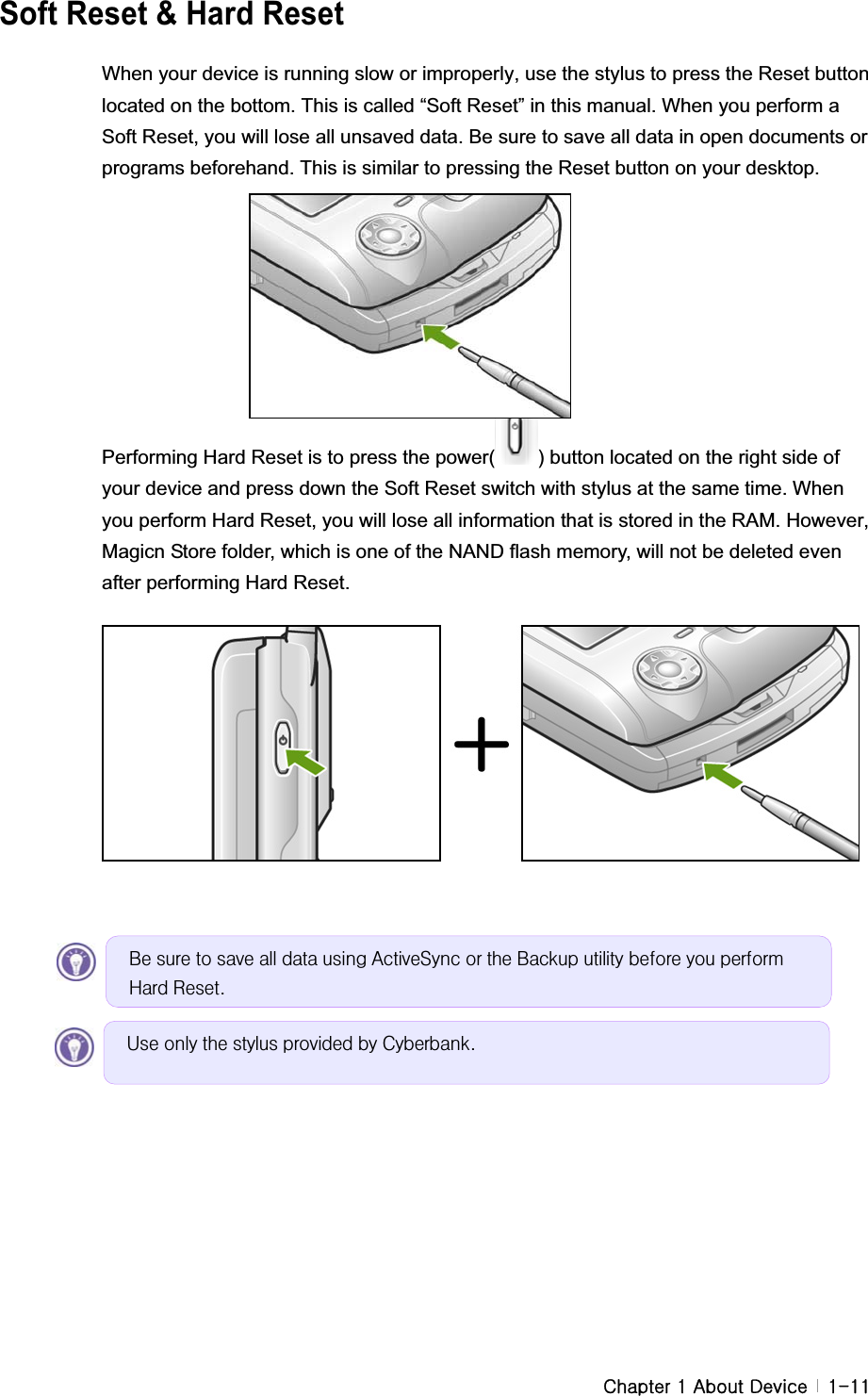 G G GjGXGhGkG G XTXX  Soft Reset &amp; Hard ResetWhen your device is running slow or improperly, use the stylus to press the Reset button located on the bottom. This is called “Soft Reset” in this manual. When you perform a Soft Reset, you will lose all unsaved data. Be sure to save all data in open documents or programs beforehand. This is similar to pressing the Reset button on your desktop. Performing Hard Reset is to press the power( ) button located on the right side of your device and press down the Soft Reset switch with stylus at the same time. When you perform Hard Reset, you will lose all information that is stored in the RAM. However, Magicn Store folder, which is one of the NAND flash memory, will not be deleted even after performing Hard Reset. Eh#vxuh#wr#vdyh#doo#gdwd#xvlqj#DfwlyhV|qf#ru#wkh#Edfnxs#xwlolw|#ehiruh#|rx#shuirup#Kdug#Uhvhw1#Xvh#rqo|#wkh#vw|oxv#surylghg#e|#F|ehuedqn1#