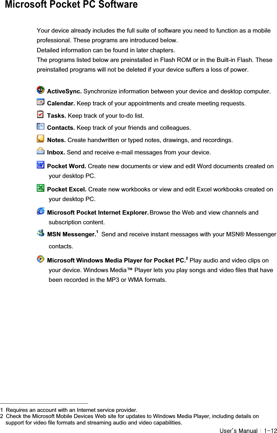 G|˅GtG G XTXY  Microsoft Pocket PC Software Your device already includes the full suite of software you need to function as a mobile professional. These programs are introduced below. Detailed information can be found in later chapters. The programs listed below are preinstalled in Flash ROM or in the Built-in Flash. These preinstalled programs will not be deleted if your device suffers a loss of power. ActiveSync. Synchronize information between your device and desktop computer.  Calendar. Keep track of your appointments and create meeting requests.  Tasks. Keep track of your to-do list.  Contacts. Keep track of your friends and colleagues.  Notes. Create handwritten or typed notes, drawings, and recordings.  Inbox. Send and receive e-mail messages from your device.  Pocket Word. Create new documents or view and edit Word documents created on your desktop PC.  Pocket Excel. Create new workbooks or view and edit Excel workbooks created on your desktop PC.   Microsoft Pocket Internet Explorer. Browse the Web and view channels and subscription content.  MSN Messenger.1Send and receive instant messages with your MSN® Messenger contacts.   Microsoft Windows Media Player for Pocket PC.2Play audio and video clips on your device. Windows Media™ Player lets you play songs and video files that have been recorded in the MP3 or WMA formats. GGGGGGGGGGGGGGGGGGGGGGGGGGGGGGGGGGGGGGGGGGGG1  Requires an account with an Internet service provider. 2  Check the Microsoft Mobile Devices Web site for updates to Windows Media Player, including details on support for video file formats and streaming audio and video capabilities.#