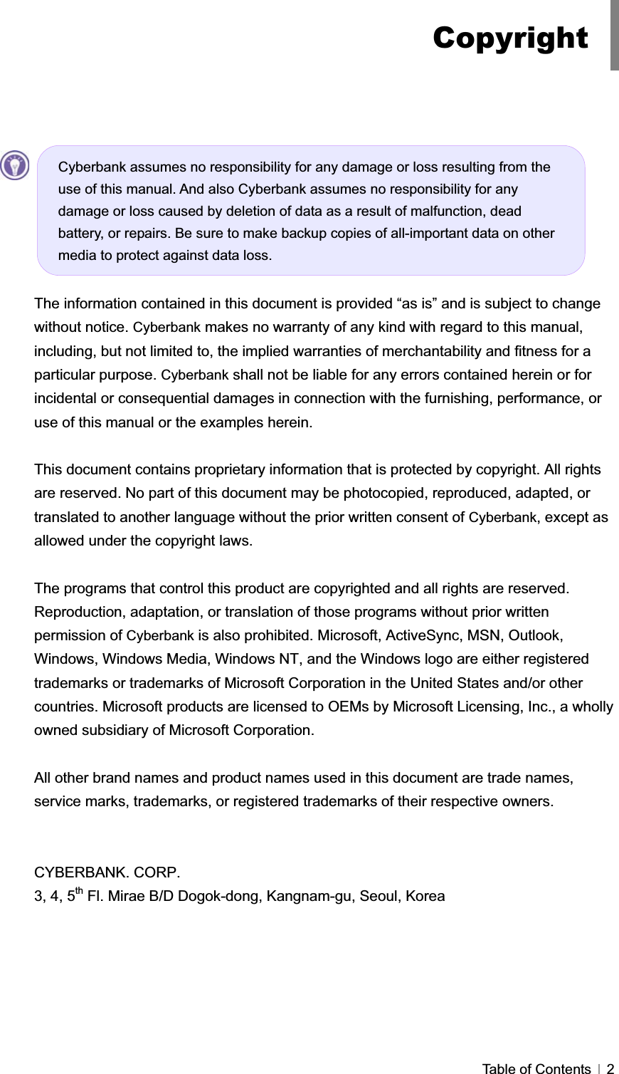 GTable of Contents   2GGGGThe information contained in this document is provided “as is” and is subject to change without notice. Cyberbank makes no warranty of any kind with regard to this manual, including, but not limited to, the implied warranties of merchantability and fitness for a particular purpose. Cyberbank shall not be liable for any errors contained herein or for incidental or consequential damages in connection with the furnishing, performance, or use of this manual or the examples herein. This document contains proprietary information that is protected by copyright. All rights are reserved. No part of this document may be photocopied, reproduced, adapted, or translated to another language without the prior written consent of Cyberbank, except as allowed under the copyright laws. The programs that control this product are copyrighted and all rights are reserved. Reproduction, adaptation, or translation of those programs without prior written permission of Cyberbank is also prohibited. Microsoft, ActiveSync, MSN, Outlook, Windows, Windows Media, Windows NT, and the Windows logo are either registered trademarks or trademarks of Microsoft Corporation in the United States and/or other countries. Microsoft products are licensed to OEMs by Microsoft Licensing, Inc., a wholly owned subsidiary of Microsoft Corporation. All other brand names and product names used in this document are trade names, service marks, trademarks, or registered trademarks of their respective owners. CYBERBANK. CORP. 3, 4, 5th Fl. Mirae B/D Dogok-dong, Kangnam-gu, Seoul, Korea CopyrightCyberbank assumes no responsibility for any damage or loss resulting from the use of this manual. And also Cyberbank assumes no responsibility for any damage or loss caused by deletion of data as a result of malfunction, dead battery, or repairs. Be sure to make backup copies of all-important data on other media to protect against data loss. 