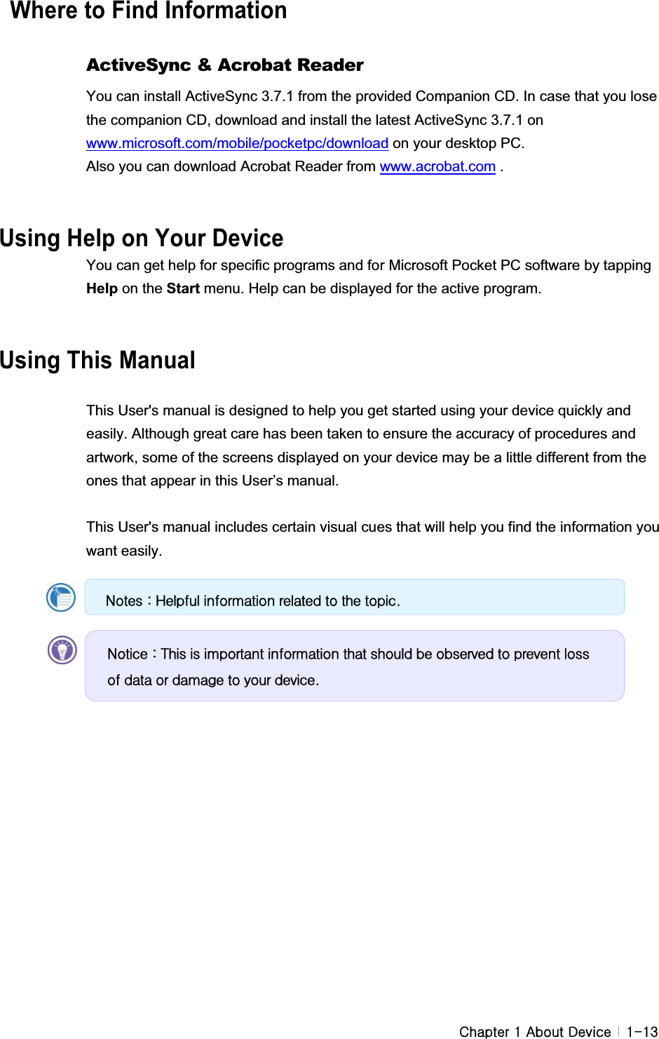 G G GjGXGhGkG G XTXZ  Where to Find Information GActiveSync &amp; Acrobat Reader You can install ActiveSync 3.7.1 from the provided Companion CD. In case that you lose the companion CD, download and install the latest ActiveSync 3.7.1 on www.microsoft.com/mobile/pocketpc/download on your desktop PC.   Also you can download Acrobat Reader from www.acrobat.com . Using Help on Your Device You can get help for specific programs and for Microsoft Pocket PC software by tapping Help on the Start menu. Help can be displayed for the active program.   GGUsing This Manual GThis User&apos;s manual is designed to help you get started using your device quickly and easily. Although great care has been taken to ensure the accuracy of procedures and artwork, some of the screens displayed on your device may be a little different from the ones that appear in this User’s manual.   This User&apos;s manual includes certain visual cues that will help you find the information you want easily. GQrwhv#=#Khosixo#lqirupdwlrq#uhodwhg#wr#wkh#wrslf1#Qrwlfh#=#Wklv#lv#lpsruwdqw#lqirupdwlrq#wkdw#vkrxog#eh#revhuyhg#wr#suhyhqw#orvv#ri#gdwd#ru#gdpdjh#wr#|rxu#ghylfh1#