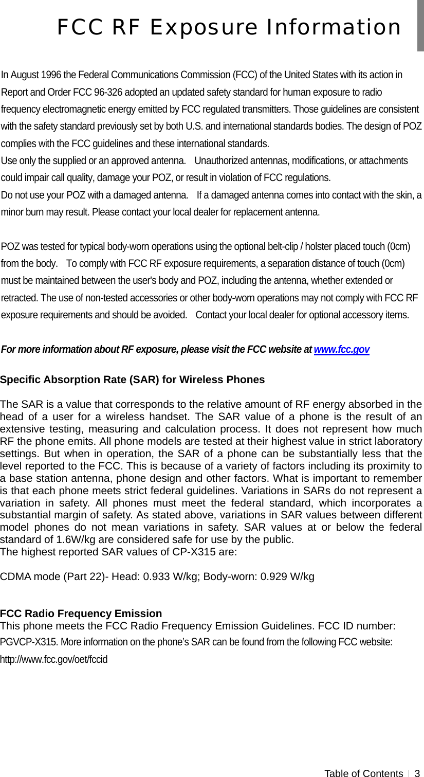  Table of Contents   3   In August 1996 the Federal Communications Commission (FCC) of the United States with its action in Report and Order FCC 96-326 adopted an updated safety standard for human exposure to radio frequency electromagnetic energy emitted by FCC regulated transmitters. Those guidelines are consistent with the safety standard previously set by both U.S. and international standards bodies. The design of POZ complies with the FCC guidelines and these international standards. Use only the supplied or an approved antenna.    Unauthorized antennas, modifications, or attachments could impair call quality, damage your POZ, or result in violation of FCC regulations. Do not use your POZ with a damaged antenna.    If a damaged antenna comes into contact with the skin, a minor burn may result. Please contact your local dealer for replacement antenna.  POZ was tested for typical body-worn operations using the optional belt-clip / holster placed touch (0cm) from the body.    To comply with FCC RF exposure requirements, a separation distance of touch (0cm) must be maintained between the user&apos;s body and POZ, including the antenna, whether extended or retracted. The use of non-tested accessories or other body-worn operations may not comply with FCC RF exposure requirements and should be avoided.    Contact your local dealer for optional accessory items.  For more information about RF exposure, please visit the FCC website at www.fcc.gov  Specific Absorption Rate (SAR) for Wireless Phones  The SAR is a value that corresponds to the relative amount of RF energy absorbed in the head of a user for a wireless handset. The SAR value of a phone is the result of an extensive testing, measuring and calculation process. It does not represent how much RF the phone emits. All phone models are tested at their highest value in strict laboratory settings. But when in operation, the SAR of a phone can be substantially less that the level reported to the FCC. This is because of a variety of factors including its proximity to a base station antenna, phone design and other factors. What is important to remember is that each phone meets strict federal guidelines. Variations in SARs do not represent a variation in safety. All phones must meet the federal standard, which incorporates a substantial margin of safety. As stated above, variations in SAR values between different model phones do not mean variations in safety. SAR values at or below the federal standard of 1.6W/kg are considered safe for use by the public. The highest reported SAR values of CP-X315 are:  CDMA mode (Part 22)- Head: 0.933 W/kg; Body-worn: 0.929 W/kg   FCC Radio Frequency Emission This phone meets the FCC Radio Frequency Emission Guidelines. FCC ID number: PGVCP-X315. More information on the phone’s SAR can be found from the following FCC website:   http://www.fcc.gov/oet/fccid FCC RF Exposure Information