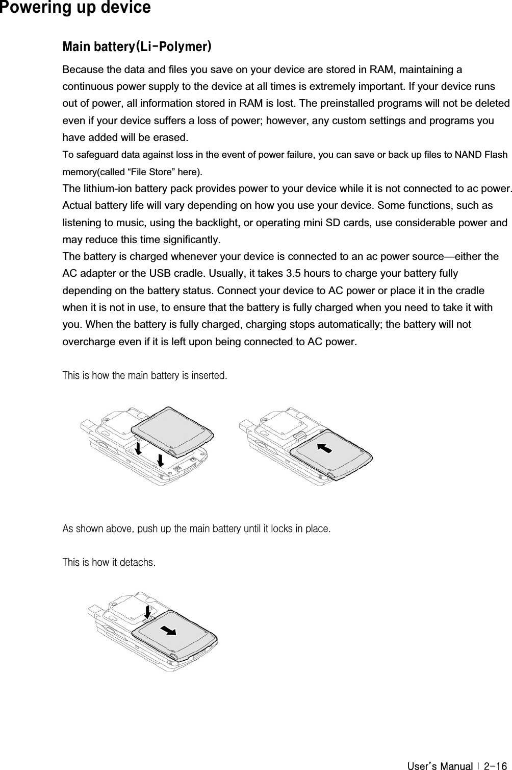 G|˅GtG G YTX]Powering up device GAU]bVUhhYfm@]!Dc`maYfBecause the data and files you save on your device are stored in RAM, maintaining a continuous power supply to the device at all times is extremely important. If your device runs out of power, all information stored in RAM is lost. The preinstalled programs will not be deleted even if your device suffers a loss of power; however, any custom settings and programs you have added will be erased. To safeguard data against loss in the event of power failure, you can save or back up files to NAND Flash memory(called “File Store” here).   The lithium-ion battery pack provides power to your device while it is not connected to ac power. Actual battery life will vary depending on how you use your device. Some functions, such as listening to music, using the backlight, or operating mini SD cards, use considerable power and may reduce this time significantly. The battery is charged whenever your device is connected to an ac power source—either the AC adapter or the USB cradle. Usually, it takes 3.5 hours to charge your battery fully depending on the battery status. Connect your device to AC power or place it in the cradle when it is not in use, to ensure that the battery is fully charged when you need to take it with you. When the battery is fully charged, charging stops automatically; the battery will not overcharge even if it is left upon being connected to AC power. G{GGGGGGGUGGGGGGGGGhGGSGGGGGGGGGGUGG{GGGGUGGGGGGGGG