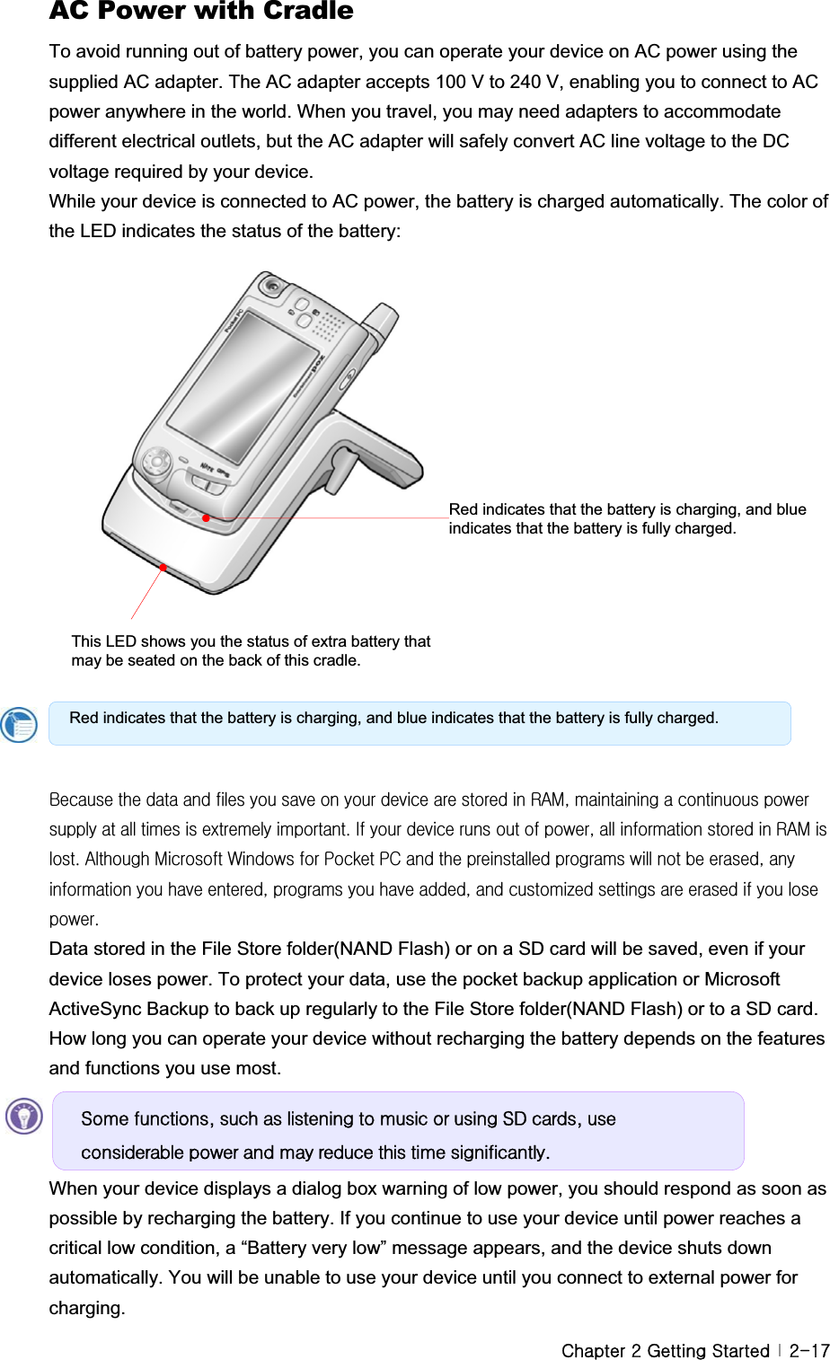 GjGYGnGzG G YTX^AC Power with Cradle To avoid running out of battery power, you can operate your device on AC power using the supplied AC adapter. The AC adapter accepts 100 V to 240 V, enabling you to connect to AC power anywhere in the world. When you travel, you may need adapters to accommodate different electrical outlets, but the AC adapter will safely convert AC line voltage to the DC voltage required by your device. While your device is connected to AC power, the battery is charged automatically. The color of the LED indicates the status of the battery:   GGGGGGGGGGGGGGGGGGiGGGGGGGGGGGGGyhtSGGGGGGGGGGGUGpGGGGGGSGGGGGyhtGGUGhGtG~GGwGwjGGGGGGGGSGGGGGSGGGGSGG¡GGGGGGGUGData stored in the File Store folder(NAND Flash) or on a SD card will be saved, even if your device loses power. To protect your data, use the pocket backup application or Microsoft ActiveSync Backup to back up regularly to the File Store folder(NAND Flash) or to a SD card. How long you can operate your device without recharging the battery depends on the features and functions you use most.   When your device displays a dialog box warning of low power, you should respond as soon as possible by recharging the battery. If you continue to use your device until power reaches a critical low condition, a “Battery very low” message appears, and the device shuts down automatically. You will be unable to use your device until you connect to external power for charging. Red indicates that the battery is charging, and blue indicates that the battery is fully charged. Red indicates that the battery is charging, and blue indicates that the battery is fully charged. This LED shows you the status of extra battery that may be seated on the back of this cradle. Vrph#ixqfwlrqv/#vxfk#dv#olvwhqlqj#wr#pxvlf#ru#xvlqj#VG#fdugv/#xvh#frqvlghudeoh#srzhu#dqg#pd|#uhgxfh#wklv#wlph#vljqlilfdqwo|1#