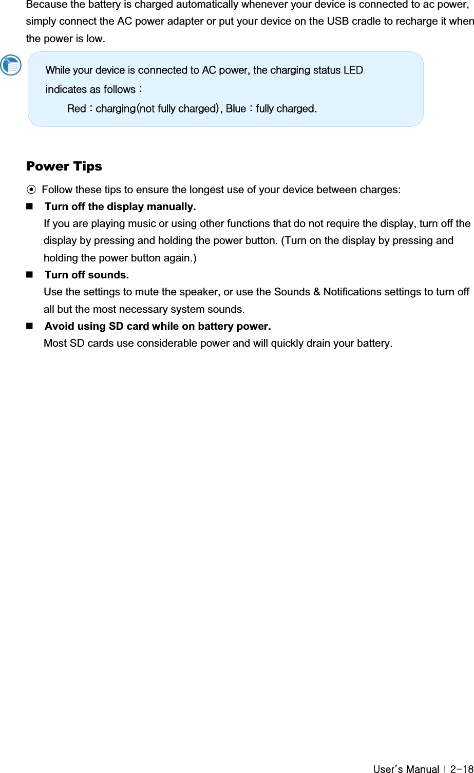 G|˅GtG G YTX_Because the battery is charged automatically whenever your device is connected to ac power, simply connect the AC power adapter or put your device on the USB cradle to recharge it when the power is low.   Power Tips ඝFollow these tips to ensure the longest use of your device between charges:Turn off the display manually.If you are playing music or using other functions that do not require the display, turn off the display by pressing and holding the power button. (Turn on the display by pressing and holding the power button again.) Turn off sounds.Use the settings to mute the speaker, or use the Sounds &amp; Notifications settings to turn off all but the most necessary system sounds. Avoid using SD card while on battery power.Most SD cards use considerable power and will quickly drain your battery.GZkloh#|rxu#ghylfh#lv#frqqhfwhg#wr#DF#srzhu/#wkh#fkdujlqj#vwdwxv#OHG#lqglfdwhv#dv#iroorzv#=#ଝଝ#Uhg#=#fkdujlqj+qrw#ixoo|#fkdujhg,/#Eoxh#=#ixoo|#fkdujhg1#