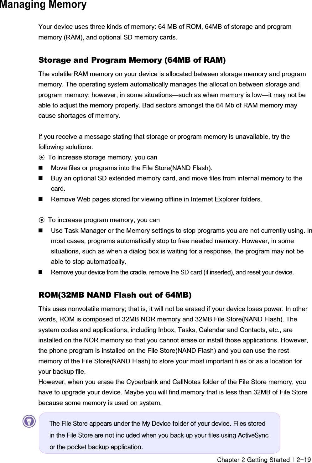 GjGYGnGzG G YTX`GManaging Memory Your device uses three kinds of memory: 64 MB of ROM, 64MB of storage and program memory (RAM), and optional SD memory cards. Storage and Program Memory (64MB of RAM) The volatile RAM memory on your device is allocated between storage memory and program memory. The operating system automatically manages the allocation between storage and program memory; however, in some situations—such as when memory is low—it may not be able to adjust the memory properly. Bad sectors amongst the 64 Mb of RAM memory may cause shortages of memory. If you receive a message stating that storage or program memory is unavailable, try the following solutions. ඝTo increase storage memory, you can  Move files or programs into the File Store(NAND Flash).     Buy an optional SD extended memory card, and move files from internal memory to the card.    Remove Web pages stored for viewing offline in Internet Explorer folders. ඝTo increase program memory, you can  Use Task Manager or the Memory settings to stop programs you are not currently using. In most cases, programs automatically stop to free needed memory. However, in some situations, such as when a dialog box is waiting for a response, the program may not be able to stop automatically.   Remove your device from the cradle, remove the SD card (if inserted), and reset your device.   ROM(32MB NAND Flash out of 64MB) This uses nonvolatile memory; that is, it will not be erased if your device loses power. In other words, ROM is composed of 32MB NOR memory and 32MB File Store(NAND Flash). The system codes and applications, including Inbox, Tasks, Calendar and Contacts, etc., are installed on the NOR memory so that you cannot erase or install those applications. However, the phone program is installed on the File Store(NAND Flash) and you can use the rest memory of the File Store(NAND Flash) to store your most important files or as a location for your backup file.   However, when you erase the Cyberbank and CallNotes folder of the File Store memory, you have to upgrade your device. Maybe you will find memory that is less than 32MB of File Store because some memory is used on system. Wkh#Iloh#Vwruh#dsshduv#xqghu#wkh#P|#Ghylfh#iroghu#ri#|rxu#ghylfh1#Ilohv#vwruhg#lq#wkh#Iloh#Vwruh#duh#qrw#lqfoxghg#zkhq#|rx#edfn#xs#|rxu#ilohv#xvlqj#DfwlyhV|qf#ru#wkh#srfnhw#edfnxs#dssolfdwlrq1