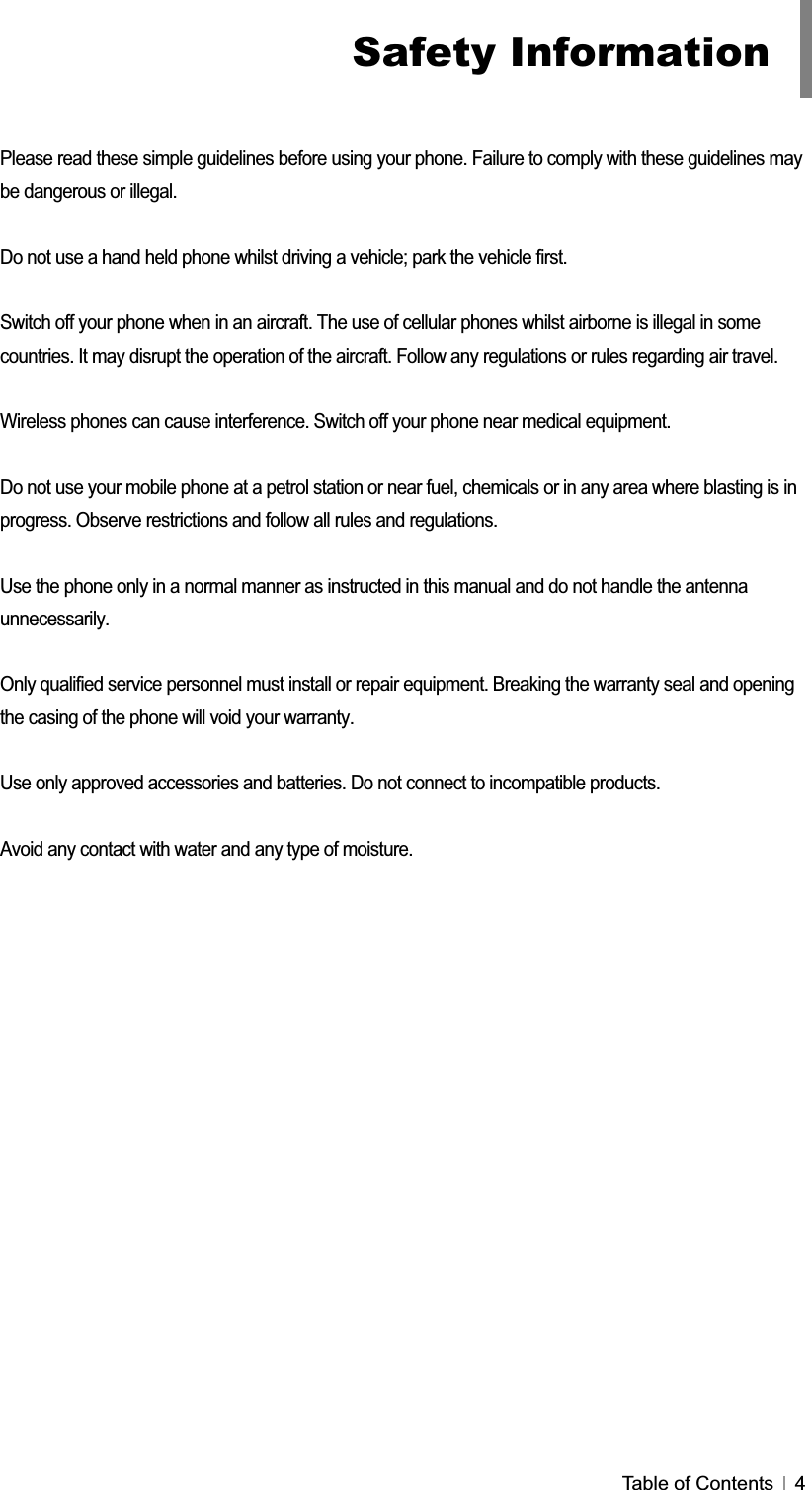 GTable of Contents   4Please read these simple guidelines before using your phone. Failure to comply with these guidelines may be dangerous or illegal.Do not use a hand held phone whilst driving a vehicle; park the vehicle first. Switch off your phone when in an aircraft. The use of cellular phones whilst airborne is illegal in some countries. It may disrupt the operation of the aircraft. Follow any regulations or rules regarding air travel. Wireless phones can cause interference. Switch off your phone near medical equipment. Do not use your mobile phone at a petrol station or near fuel, chemicals or in any area where blasting is in progress. Observe restrictions and follow all rules and regulations. Use the phone only in a normal manner as instructed in this manual and do not handle the antenna unnecessarily.Only qualified service personnel must install or repair equipment. Breaking the warranty seal and opening the casing of the phone will void your warranty. Use only approved accessories and batteries. Do not connect to incompatible products. Avoid any contact with water and any type of moisture.Safety Information