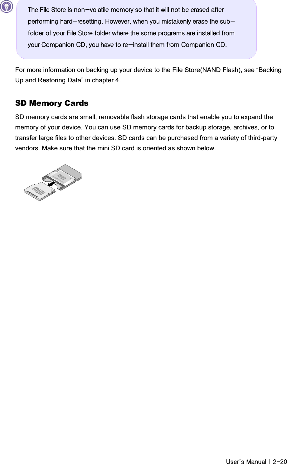 G|˅GtG G YTYWFor more information on backing up your device to the File Store(NAND Flash), see “Backing Up and Restoring Data” in chapter 4.   SD Memory Cards SD memory cards are small, removable flash storage cards that enable you to expand the memory of your device. You can use SD memory cards for backup storage, archives, or to transfer large files to other devices. SD cards can be purchased from a variety of third-party vendors. Make sure that the mini SD card is oriented as shown below. GGGGGWkh#Iloh#Vwruh#lv#qrq0yrodwloh#phpru|#vr#wkdw#lw#zloo#qrw#eh#hudvhg#diwhu#shuiruplqj#kdug0uhvhwwlqj1#Krzhyhu/#zkhq#|rx#plvwdnhqo|#hudvh#wkh#vxe0iroghu#ri#|rxu#Iloh#Vwruh#iroghu#zkhuh#wkh#vrph#surjudpv#duh#lqvwdoohg#iurp#|rxu#Frpsdqlrq#FG/#|rx#kdyh#wr#uh0lqvwdoo#wkhp#iurp#Frpsdqlrq#FG1#