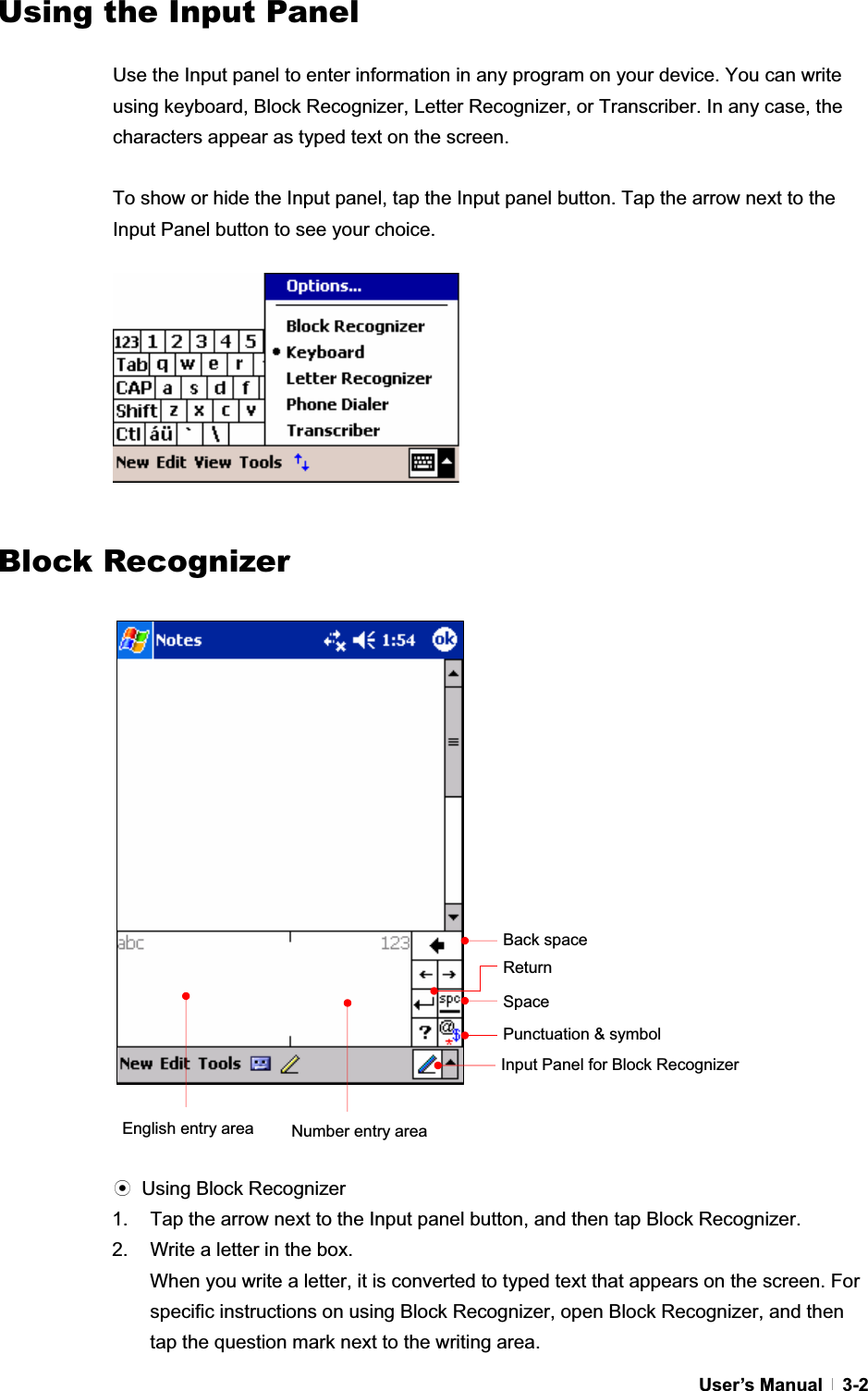 GUser’s Manual   3-2Using the Input PanelGUse the Input panel to enter information in any program on your device. You can write using keyboard, Block Recognizer, Letter Recognizer, or Transcriber. In any case, the characters appear as typed text on the screen.   To show or hide the Input panel, tap the Input panel button. Tap the arrow next to the Input Panel button to see your choice.   GGGGGGGGGGGBlock Recognizerඝ Using Block Recognizer 1.  Tap the arrow next to the Input panel button, and then tap Block Recognizer. 2.  Write a letter in the box. When you write a letter, it is converted to typed text that appears on the screen. For specific instructions on using Block Recognizer, open Block Recognizer, and then tap the question mark next to the writing area.Punctuation &amp; symbol SpaceEnglish entry area  Number entry areaReturn Back space Input Panel for Block Recognizer 