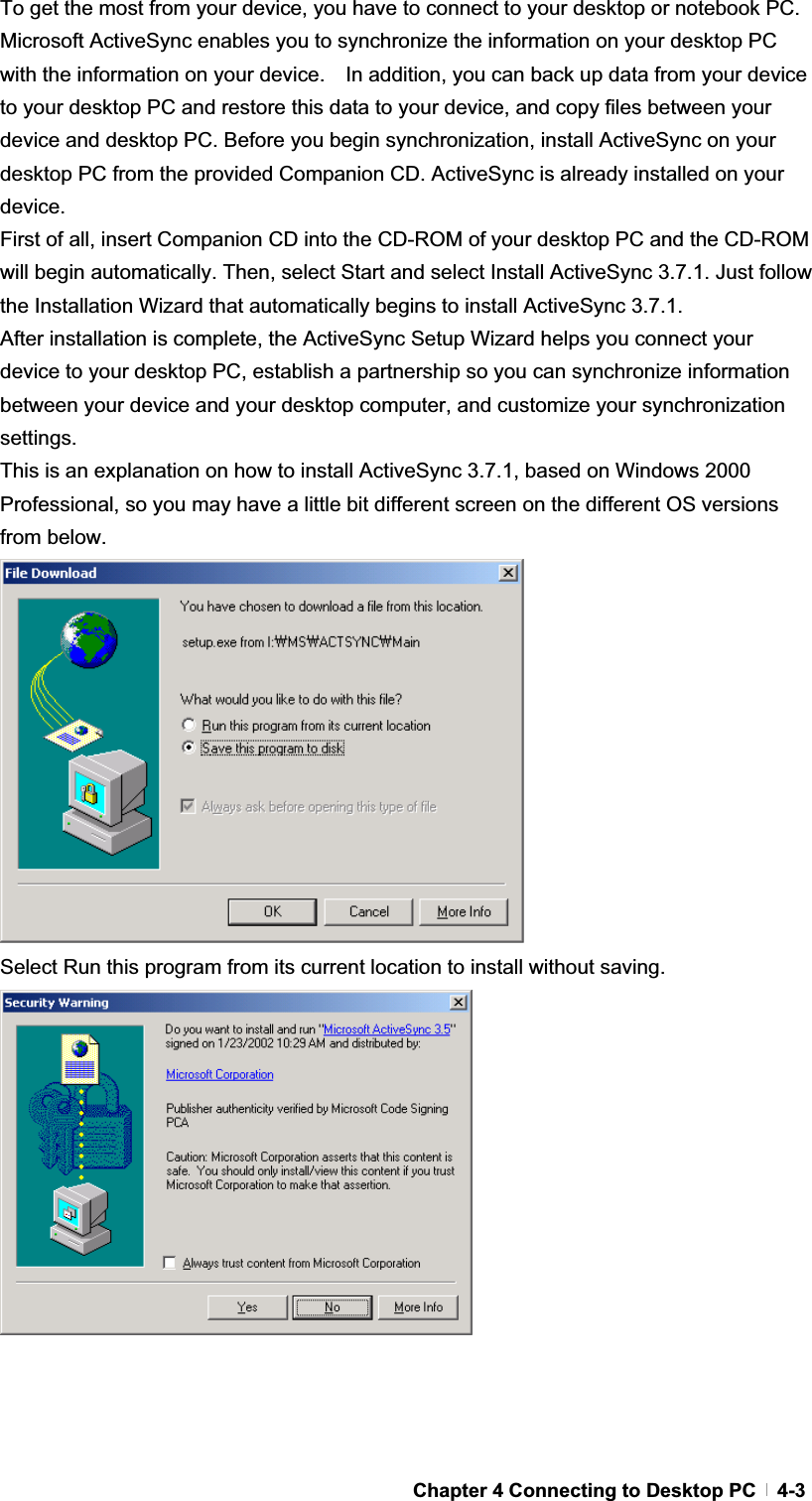 GChapter 4 Connecting to Desktop PC   4-3To get the most from your device, you have to connect to your desktop or notebook PC. Microsoft ActiveSync enables you to synchronize the information on your desktop PC with the information on your device.    In addition, you can back up data from your device to your desktop PC and restore this data to your device, and copy files between your device and desktop PC. Before you begin synchronization, install ActiveSync on your desktop PC from the provided Companion CD. ActiveSync is already installed on your device.First of all, insert Companion CD into the CD-ROM of your desktop PC and the CD-ROM will begin automatically. Then, select Start and select Install ActiveSync 3.7.1. Just follow the Installation Wizard that automatically begins to install ActiveSync 3.7.1. After installation is complete, the ActiveSync Setup Wizard helps you connect your device to your desktop PC, establish a partnership so you can synchronize information between your device and your desktop computer, and customize your synchronization settings.  This is an explanation on how to install ActiveSync 3.7.1, based on Windows 2000 Professional, so you may have a little bit different screen on the different OS versions from below. Select Run this program from its current location to install without saving. 