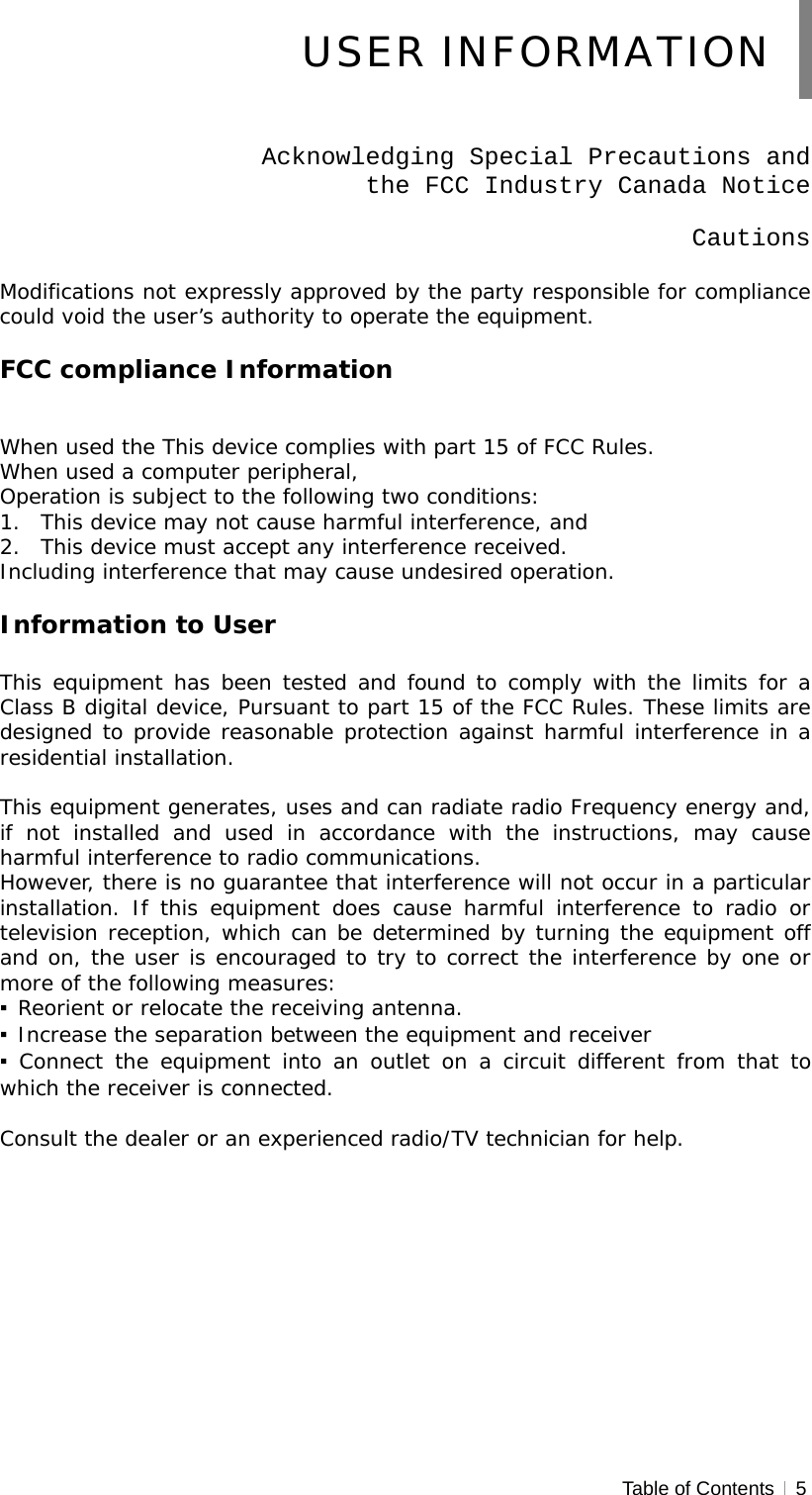  Table of Contents   5   Acknowledging Special Precautions and  the FCC Industry Canada Notice  Cautions  Modifications not expressly approved by the party responsible for compliance could void the user’s authority to operate the equipment.  FCC compliance Information   When used the This device complies with part 15 of FCC Rules. When used a computer peripheral, Operation is subject to the following two conditions: 1. This device may not cause harmful interference, and 2. This device must accept any interference received. Including interference that may cause undesired operation.  Information to User  This equipment has been tested and found to comply with the limits for a Class B digital device, Pursuant to part 15 of the FCC Rules. These limits are designed to provide reasonable protection against harmful interference in a residential installation.  This equipment generates, uses and can radiate radio Frequency energy and, if not installed and used in accordance with the instructions, may cause harmful interference to radio communications. However, there is no guarantee that interference will not occur in a particular installation. If this equipment does cause harmful interference to radio or television reception, which can be determined by turning the equipment off and on, the user is encouraged to try to correct the interference by one or more of the following measures: ▪ Reorient or relocate the receiving antenna. ▪ Increase the separation between the equipment and receiver ▪ Connect the equipment into an outlet on a circuit different from that to which the receiver is connected.  Consult the dealer or an experienced radio/TV technician for help.  USER INFORMATION