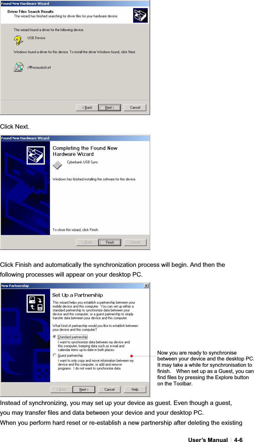 GUser’s Manual   4-6Click Next. Click Finish and automatically the synchronization process will begin. And then the following processes will appear on your desktop PC. Instead of synchronizing, you may set up your device as guest. Even though a guest, you may transfer files and data between your device and your desktop PC. When you perform hard reset or re-establish a new partnership after deleting the existing Now you are ready to synchronise between your device and the desktop PC.   It may take a while for synchronisation to finish.    When set up as a Guest, you can find files by pressing the Explore button on the Toolbar. 