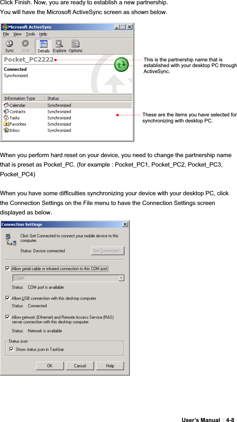 GUser’s Manual   4-8Click Finish. Now, you are ready to establish a new partnership.   You will have the Microsoft ActiveSync screen as shown below. When you perform hard reset on your device, you need to change the partnership name that is preset as Pocket_PC. (for example : Pocket_PC1, Pocket_PC2, Pocket_PC3, Pocket_PC4)When you have some difficulties synchronizing your device with your desktop PC, click the Connection Settings on the File menu to have the Connection Settings screen displayed as below. This is the partnership name that is established with your desktop PC through ActiveSync.These are the items you have selected for synchronizing with desktop PC. 