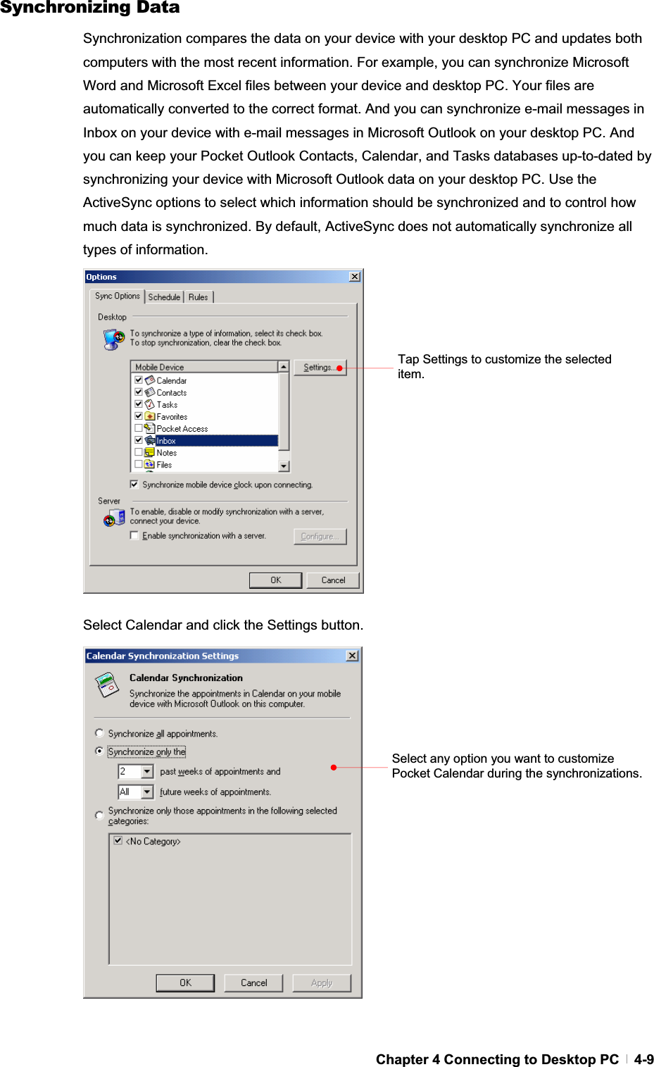 GChapter 4 Connecting to Desktop PC   4-9Synchronizing Data Synchronization compares the data on your device with your desktop PC and updates both computers with the most recent information. For example, you can synchronize Microsoft Word and Microsoft Excel files between your device and desktop PC. Your files are automatically converted to the correct format. And you can synchronize e-mail messages in Inbox on your device with e-mail messages in Microsoft Outlook on your desktop PC. And you can keep your Pocket Outlook Contacts, Calendar, and Tasks databases up-to-dated by synchronizing your device with Microsoft Outlook data on your desktop PC. Use the ActiveSync options to select which information should be synchronized and to control how much data is synchronized. By default, ActiveSync does not automatically synchronize all types of information. Select Calendar and click the Settings button. Tap Settings to customize the selected item. Select any option you want to customize Pocket Calendar during the synchronizations. 