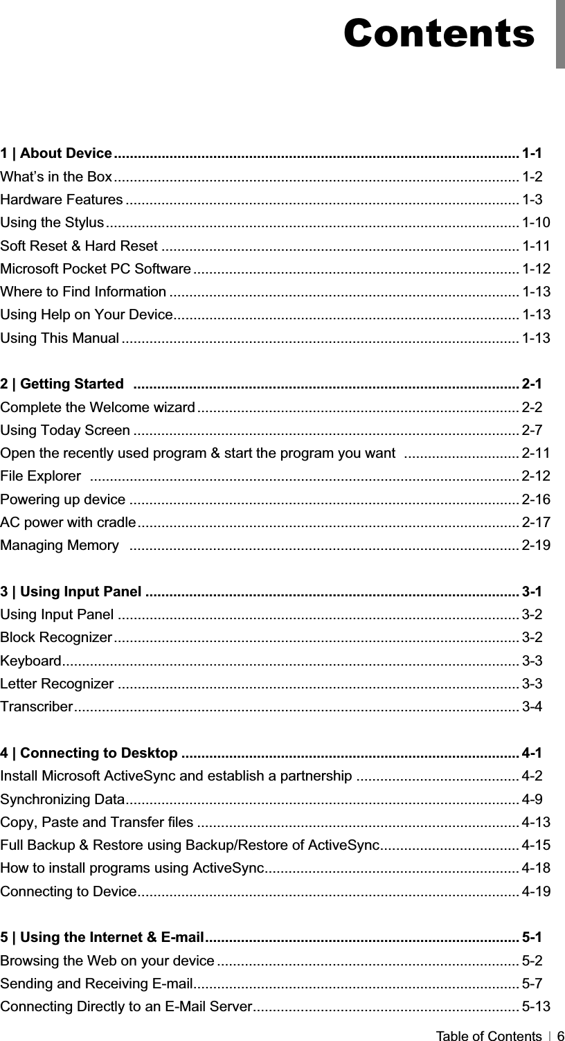 GTable of Contents   6GG1 | About Device...................................................................................................... 1-1 What’s in the Box...................................................................................................... 1-2 Hardware Features ................................................................................................... 1-3 Using the Stylus........................................................................................................ 1-10Soft Reset &amp; Hard Reset .......................................................................................... 1-11 Microsoft Pocket PC Software .................................................................................. 1-12 Where to Find Information ........................................................................................ 1-13 Using Help on Your Device....................................................................................... 1-13 Using This Manual .................................................................................................... 1-132 | Getting Started  ................................................................................................. 2-1 Complete the Welcome wizard ................................................................................. 2-2 Using Today Screen ................................................................................................. 2-7 Open the recently used program &amp; start the program you want  ............................. 2-11 File Explorer  ............................................................................................................ 2-12Powering up device .................................................................................................. 2-16 AC power with cradle................................................................................................ 2-17 Managing Memory  .................................................................................................. 2-19 3 | Using Input Panel .............................................................................................. 3-1 Using Input Panel ..................................................................................................... 3-2Block Recognizer...................................................................................................... 3-2 Keyboard................................................................................................................... 3-3 Letter Recognizer ..................................................................................................... 3-3 Transcriber................................................................................................................ 3-4 4 | Connecting to Desktop ..................................................................................... 4-1 Install Microsoft ActiveSync and establish a partnership ......................................... 4-2 Synchronizing Data................................................................................................... 4-9 Copy, Paste and Transfer files ................................................................................. 4-13 Full Backup &amp; Restore using Backup/Restore of ActiveSync................................... 4-15 How to install programs using ActiveSync................................................................ 4-18 Connecting to Device................................................................................................ 4-19 5 | Using the Internet &amp; E-mail............................................................................... 5-1 Browsing the Web on your device ............................................................................ 5-2 Sending and Receiving E-mail.................................................................................. 5-7 Connecting Directly to an E-Mail Server................................................................... 5-13 Contents