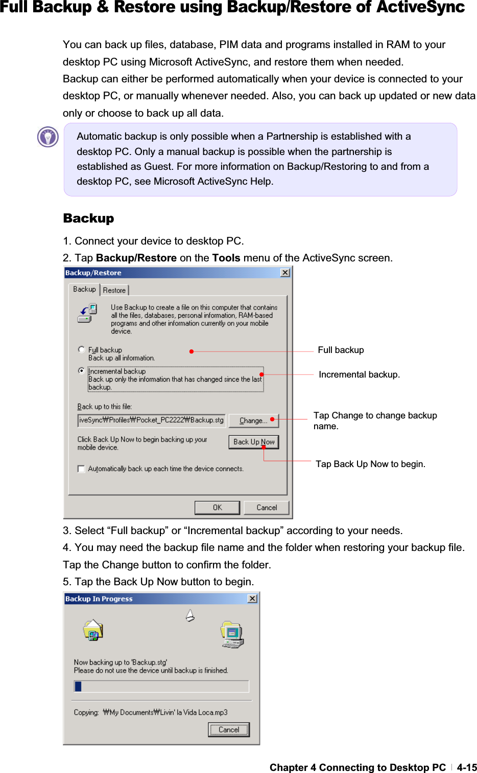 GChapter 4 Connecting to Desktop PC   4-15Full Backup &amp; Restore using Backup/Restore of ActiveSync You can back up files, database, PIM data and programs installed in RAM to your desktop PC using Microsoft ActiveSync, and restore them when needed. Backup can either be performed automatically when your device is connected to your desktop PC, or manually whenever needed. Also, you can back up updated or new data only or choose to back up all data. Backup1. Connect your device to desktop PC. 2. Tap Backup/Restore on the Tools menu of the ActiveSync screen. 3. Select “Full backup” or “Incremental backup” according to your needs. 4. You may need the backup file name and the folder when restoring your backup file. Tap the Change button to confirm the folder. 5. Tap the Back Up Now button to begin. Tap Back Up Now to begin.   Tap Change to change backup name.Full backup Incremental backup. Automatic backup is only possible when a Partnership is established with a desktop PC. Only a manual backup is possible when the partnership is established as Guest. For more information on Backup/Restoring to and from a desktop PC, see Microsoft ActiveSync Help. 