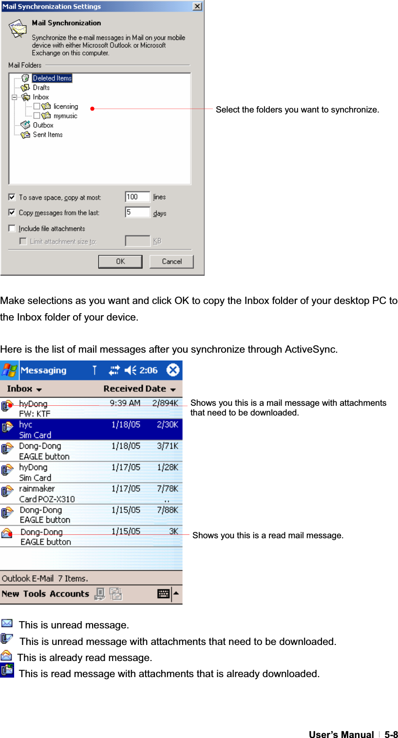 GUser’s Manual   5-8Make selections as you want and click OK to copy the Inbox folder of your desktop PC to the Inbox folder of your device. Here is the list of mail messages after you synchronize through ActiveSync.   This is unread message.   This is unread message with attachments that need to be downloaded.   This is already read message.   This is read message with attachments that is already downloaded. Select the folders you want to synchronize. Shows you this is a read mail message. Shows you this is a mail message with attachments that need to be downloaded. 