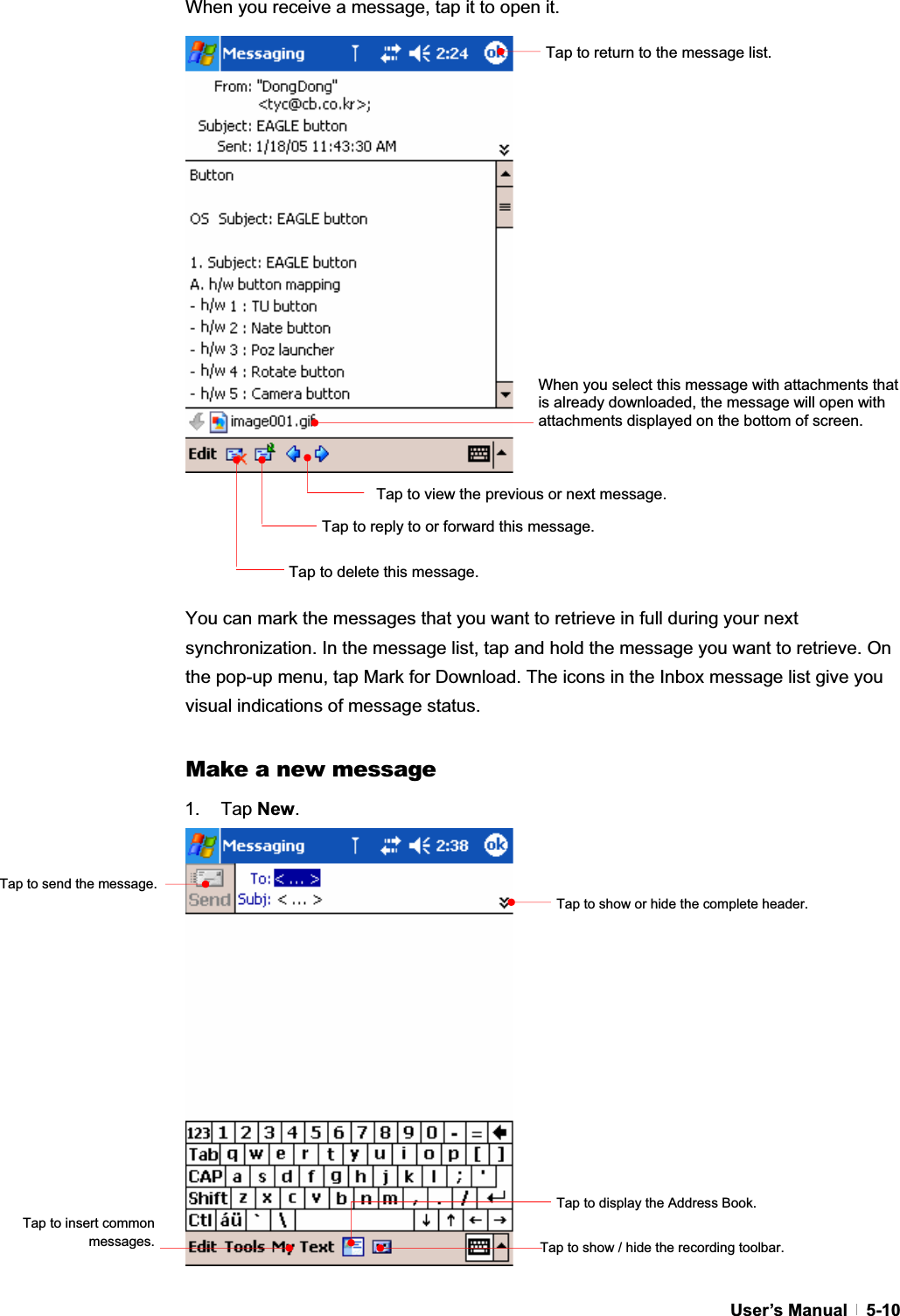 GUser’s Manual   5-10When you receive a message, tap it to open it. You can mark the messages that you want to retrieve in full during your next synchronization. In the message list, tap and hold the message you want to retrieve. On the pop-up menu, tap Mark for Download. The icons in the Inbox message list give you visual indications of message status. Make a new message 1. Tap New.Tap to show or hide the complete header.Tap to show / hide the recording toolbar.Tap to display the Address Book.Tap to return to the message list. Tap to delete this message. Tap to view the previous or next message. Tap to reply to or forward this message. When you select this message with attachments that is already downloaded, the message will open with attachments displayed on the bottom of screen. Tap to send the message.Tap to insert common messages.