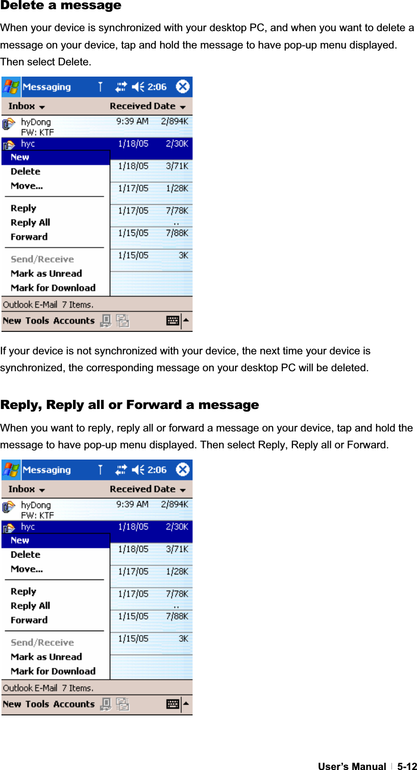 GUser’s Manual   5-12Delete a message When your device is synchronized with your desktop PC, and when you want to delete a message on your device, tap and hold the message to have pop-up menu displayed. Then select Delete. If your device is not synchronized with your device, the next time your device is synchronized, the corresponding message on your desktop PC will be deleted. Reply, Reply all or Forward a message When you want to reply, reply all or forward a message on your device, tap and hold the message to have pop-up menu displayed. Then select Reply, Reply all or Forward. 