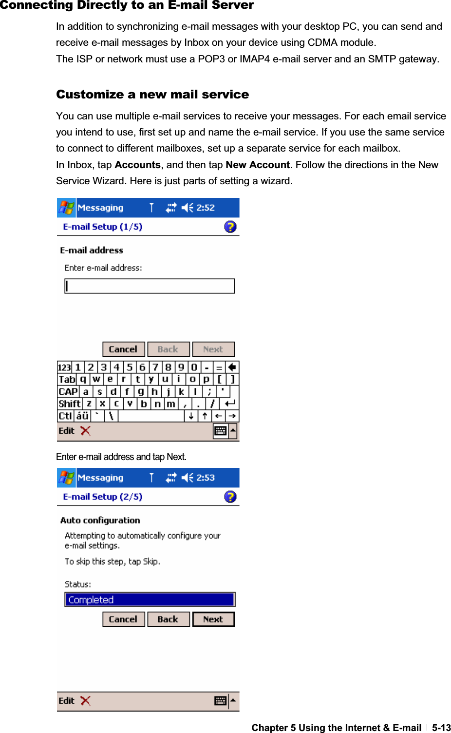 GChapter 5 Using the Internet &amp; E-mail   5-13Connecting Directly to an E-mail Server In addition to synchronizing e-mail messages with your desktop PC, you can send and receive e-mail messages by Inbox on your device using CDMA module.   The ISP or network must use a POP3 or IMAP4 e-mail server and an SMTP gateway. Customize a new mail service You can use multiple e-mail services to receive your messages. For each email service you intend to use, first set up and name the e-mail service. If you use the same service to connect to different mailboxes, set up a separate service for each mailbox.   In Inbox, tap Accounts, and then tap New Account. Follow the directions in the New Service Wizard. Here is just parts of setting a wizard. Enter e-mail address and tap Next. 