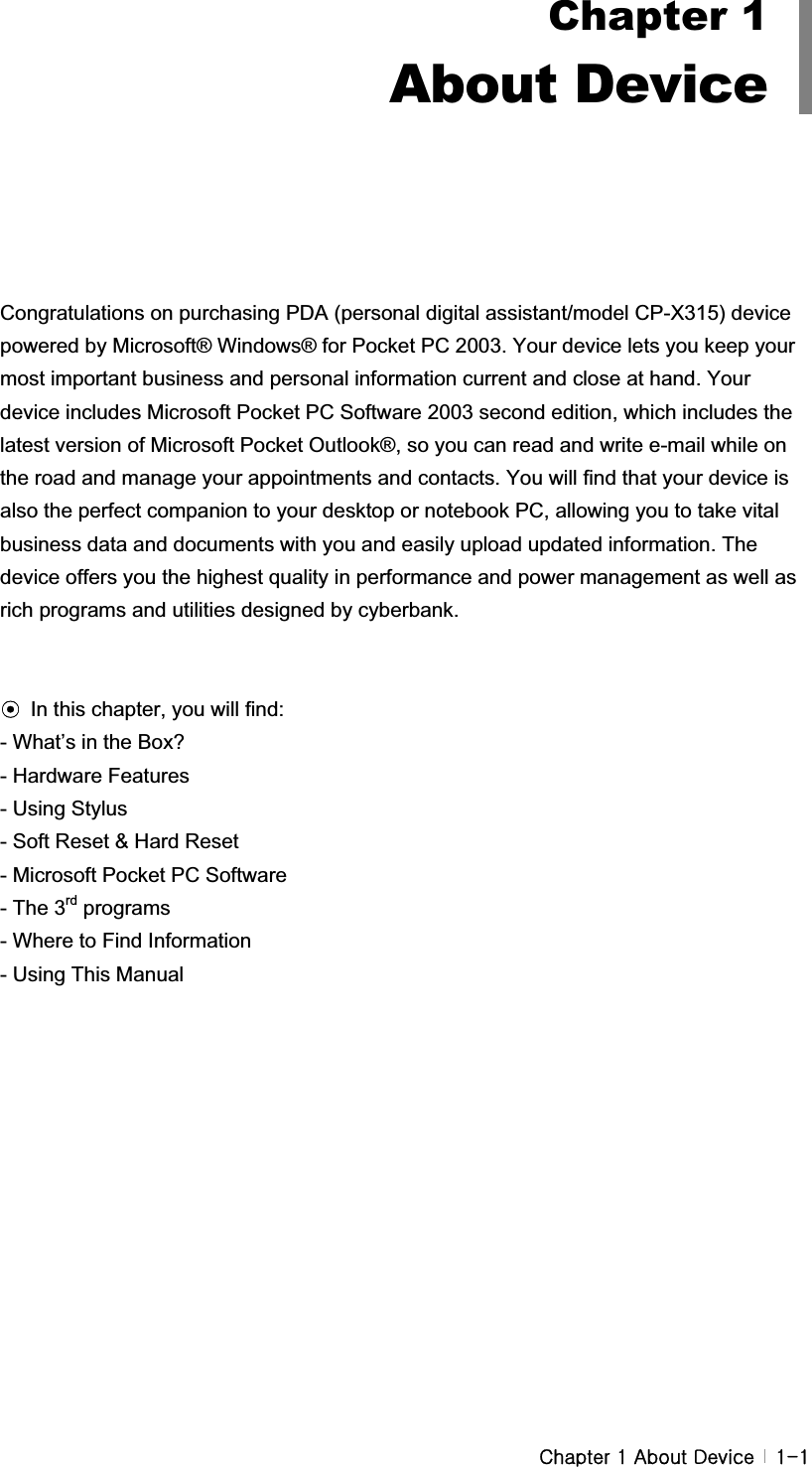 G G GjGXGhGkG G XTX###Congratulations on purchasing PDA (personal digital assistant/model CP-X315) device powered by Microsoft® Windows® for Pocket PC 2003. Your device lets you keep your most important business and personal information current and close at hand. Your device includes Microsoft Pocket PC Software 2003 second edition, which includes the latest version of Microsoft Pocket Outlook®, so you can read and write e-mail while on the road and manage your appointments and contacts. You will find that your device is also the perfect companion to your desktop or notebook PC, allowing you to take vital business data and documents with you and easily upload updated information. The device offers you the highest quality in performance and power management as well as rich programs and utilities designed by cyberbank. ඝIn this chapter, you will find:- What’s in the Box? - Hardware Features - Using Stylus - Soft Reset &amp; Hard Reset - Microsoft Pocket PC Software - The 3rd programs - Where to Find Information - Using This Manual G#Chapter 1About Device