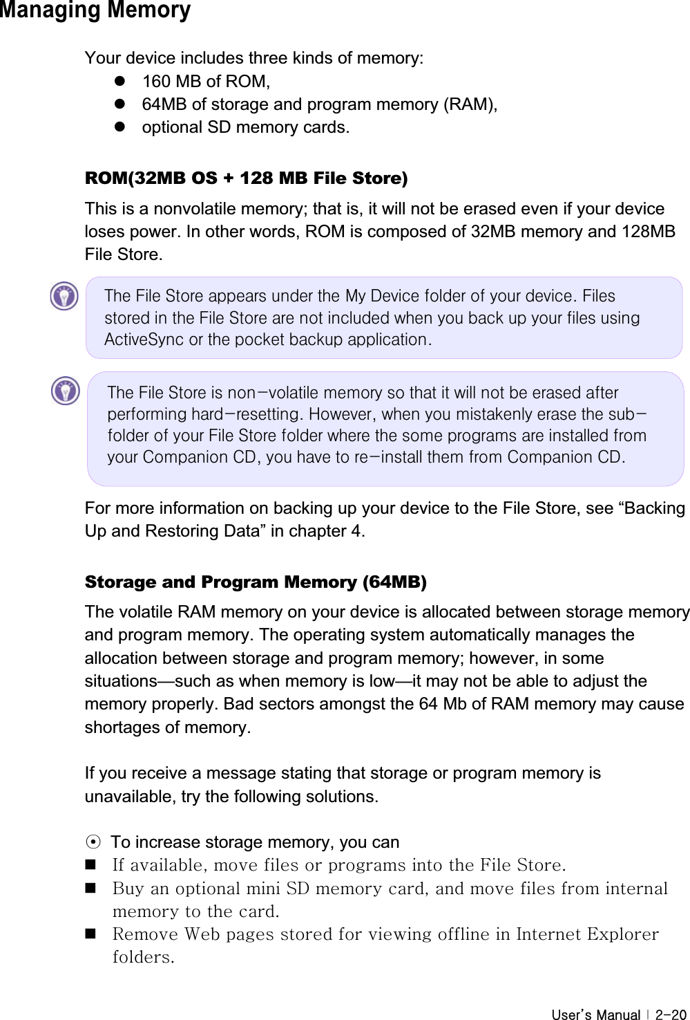 G|˅GtG G YTYWGManaging Memory Your device includes three kinds of memory:   z  160 MB of ROM,   z  64MB of storage and program memory (RAM),   z  optional SD memory cards. ROM(32MB OS + 128 MB File Store) This is a nonvolatile memory; that is, it will not be erased even if your device loses power. In other words, ROM is composed of 32MB memory and 128MB File Store.   For more information on backing up your device to the File Store, see “Backing Up and Restoring Data” in chapter 4.   Storage and Program Memory (64MB) The volatile RAM memory on your device is allocated between storage memory and program memory. The operating system automatically manages the allocation between storage and program memory; however, in some situations—such as when memory is low—it may not be able to adjust the memory properly. Bad sectors amongst the 64 Mb of RAM memory may cause shortages of memory. If you receive a message stating that storage or program memory is unavailable, try the following solutions. ൟ  To increase storage memory, you can pGSGGGGGGGmGzUG GiGGGGzkGGSGGGGGGGGGUG GyG~GGGGGGGpGlGUGWkh#Iloh#Vwruh#dsshduv#xqghu#wkh#P|#Ghylfh#iroghu#ri#|rxu#ghylfh1#Ilohv#vwruhg#lq#wkh#Iloh#Vwruh#duh#qrw#lqfoxghg#zkhq#|rx#edfn#xs#|rxu#ilohv#xvlqj#DfwlyhV|qf#ru#wkh#srfnhw#edfnxs#dssolfdwlrq1#Wkh#Iloh#Vwruh#lv#qrq0yrodwloh#phpru|#vr#wkdw#lw#zloo#qrw#eh#hudvhg#diwhu#shuiruplqj#kdug0uhvhwwlqj1#Krzhyhu/#zkhq#|rx#plvwdnhqo|#hudvh#wkh#vxe0iroghu#ri#|rxu#Iloh#Vwruh#iroghu#zkhuh#wkh#vrph#surjudpv#duh#lqvwdoohg#iurp#|rxu#Frpsdqlrq#FG/#|rx#kdyh#wr#uh0lqvwdoo#wkhp#iurp#Frpsdqlrq#FG1#