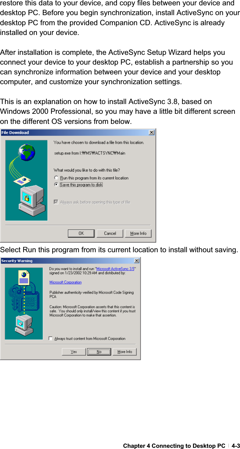 GChapter 4 Connecting to Desktop PC   4-3restore this data to your device, and copy files between your device and desktop PC. Before you begin synchronization, install ActiveSync on your desktop PC from the provided Companion CD. ActiveSync is already installed on your device. After installation is complete, the ActiveSync Setup Wizard helps you connect your device to your desktop PC, establish a partnership so you can synchronize information between your device and your desktop computer, and customize your synchronization settings.   This is an explanation on how to install ActiveSync 3.8, based on Windows 2000 Professional, so you may have a little bit different screen on the different OS versions from below. Select Run this program from its current location to install without saving. 