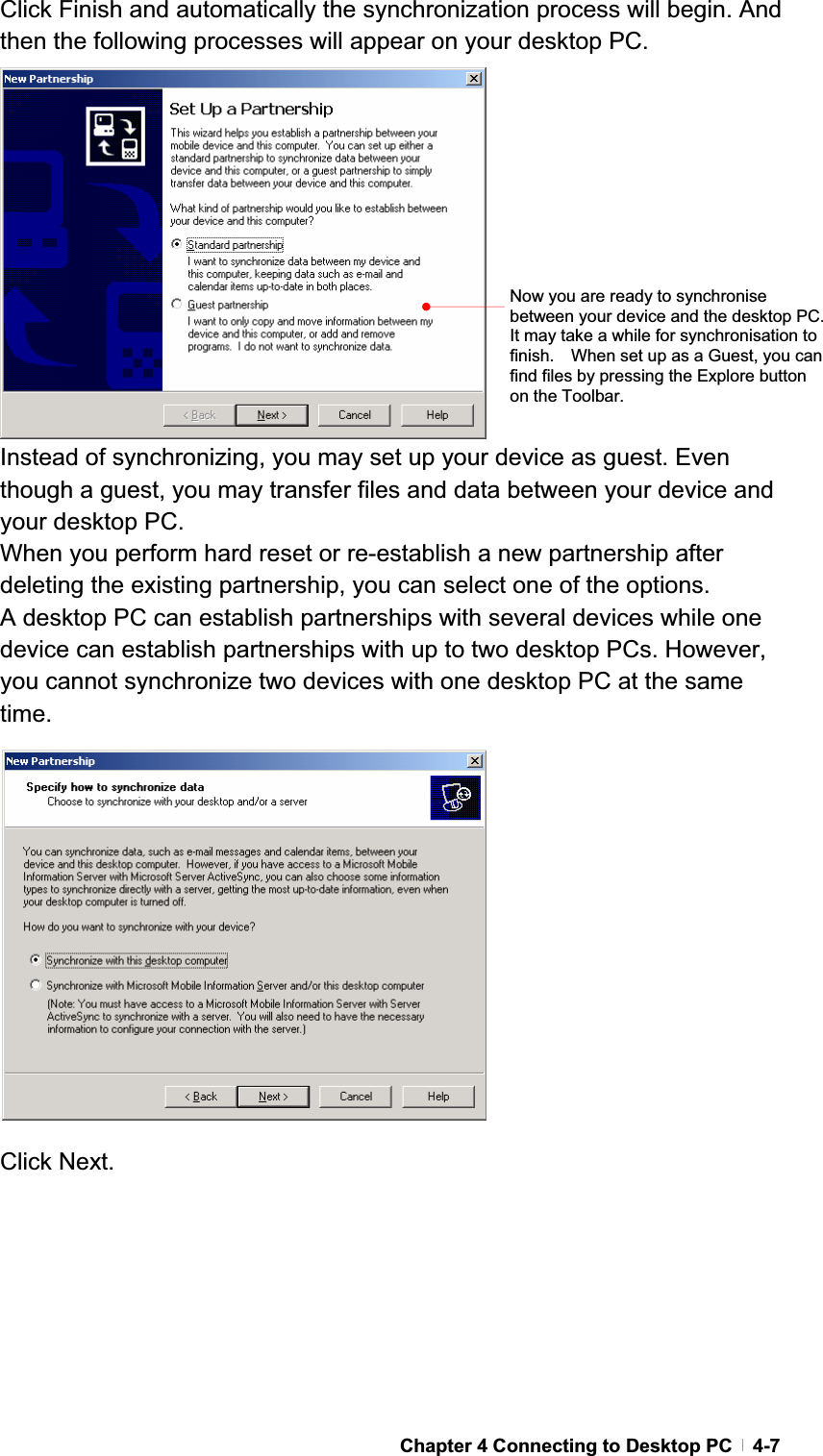 GChapter 4 Connecting to Desktop PC   4-7Click Finish and automatically the synchronization process will begin. And then the following processes will appear on your desktop PC. Instead of synchronizing, you may set up your device as guest. Even though a guest, you may transfer files and data between your device and your desktop PC. When you perform hard reset or re-establish a new partnership after deleting the existing partnership, you can select one of the options. A desktop PC can establish partnerships with several devices while one device can establish partnerships with up to two desktop PCs. However, you cannot synchronize two devices with one desktop PC at the same time.Click Next. Now you are ready to synchronise between your device and the desktop PC.   It may take a while for synchronisation to finish.    When set up as a Guest, you can find files by pressing the Explore button on the Toolbar. 