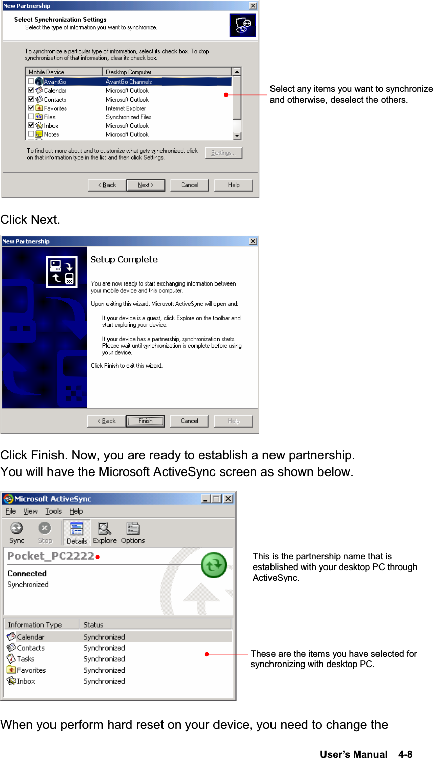 GUser’s Manual   4-8Click Next. Click Finish. Now, you are ready to establish a new partnership.   You will have the Microsoft ActiveSync screen as shown below. When you perform hard reset on your device, you need to change the This is the partnership name that is established with your desktop PC through ActiveSync.These are the items you have selected for synchronizing with desktop PC. Select any items you want to synchronize and otherwise, deselect the others. 