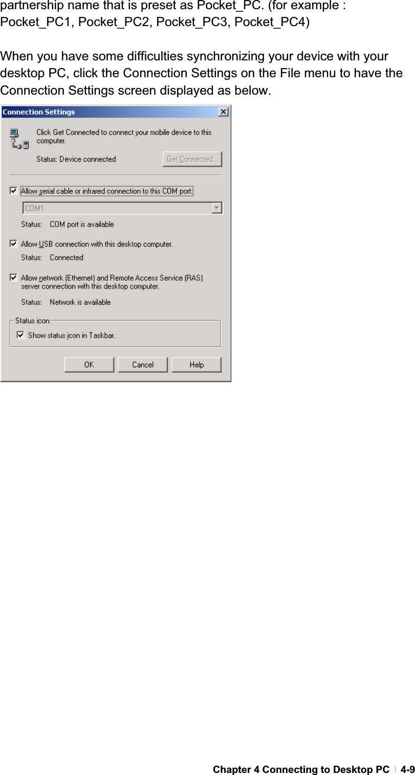 GChapter 4 Connecting to Desktop PC   4-9partnership name that is preset as Pocket_PC. (for example : Pocket_PC1, Pocket_PC2, Pocket_PC3, Pocket_PC4) When you have some difficulties synchronizing your device with your desktop PC, click the Connection Settings on the File menu to have the Connection Settings screen displayed as below. 