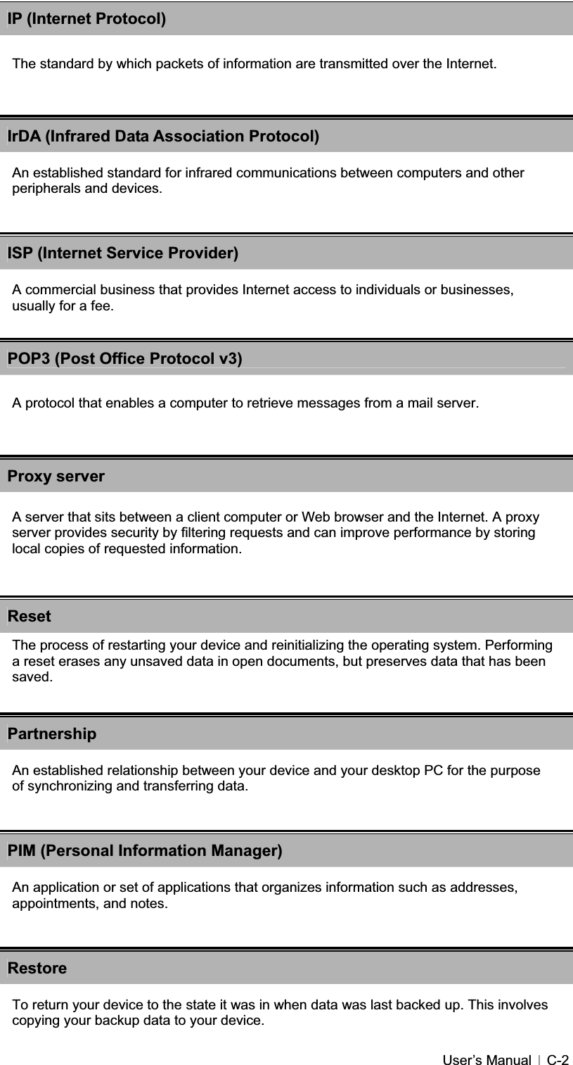 GUser’s Manual   C-2IP (Internet Protocol)The standard by which packets of information are transmitted over the Internet. IrDA (Infrared Data Association Protocol)An established standard for infrared communications between computers and other peripherals and devices. ISP (Internet Service Provider)A commercial business that provides Internet access to individuals or businesses, usually for a fee. POP3 (Post Office Protocol v3)A protocol that enables a computer to retrieve messages from a mail server. ResetThe process of restarting your device and reinitializing the operating system. Performing a reset erases any unsaved data in open documents, but preserves data that has been saved.PartnershipAn established relationship between your device and your desktop PC for the purpose of synchronizing and transferring data. PIM (Personal Information Manager)An application or set of applications that organizes information such as addresses, appointments, and notes. RestoreTo return your device to the state it was in when data was last backed up. This involves copying your backup data to your device. Proxy serverA server that sits between a client computer or Web browser and the Internet. A proxy server provides security by filtering requests and can improve performance by storing local copies of requested information. 