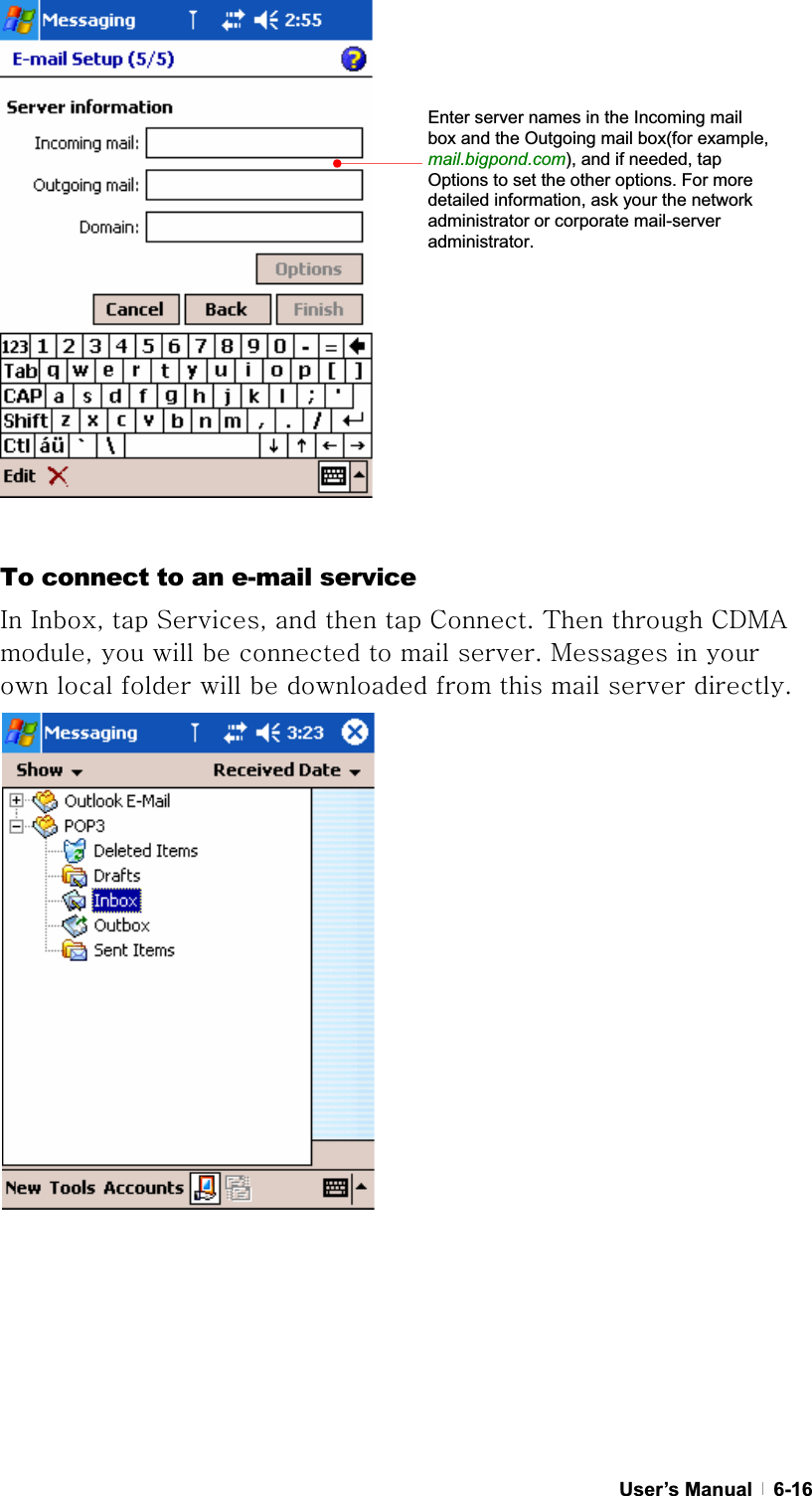 GUser’s Manual   6-16GTo connect to an e-mail service pGpSGGzSGGGGjUG{GGjkthGSGGGGGGGUGtGGGGGGGGGGGGGUGGGGGGGGGGGGGGGGGEnter server names in the Incoming mail box and the Outgoing mail box(for example, mail.bigpond.com), and if needed, tap Options to set the other options. For more detailed information, ask your the network administrator or corporate mail-server administrator. 