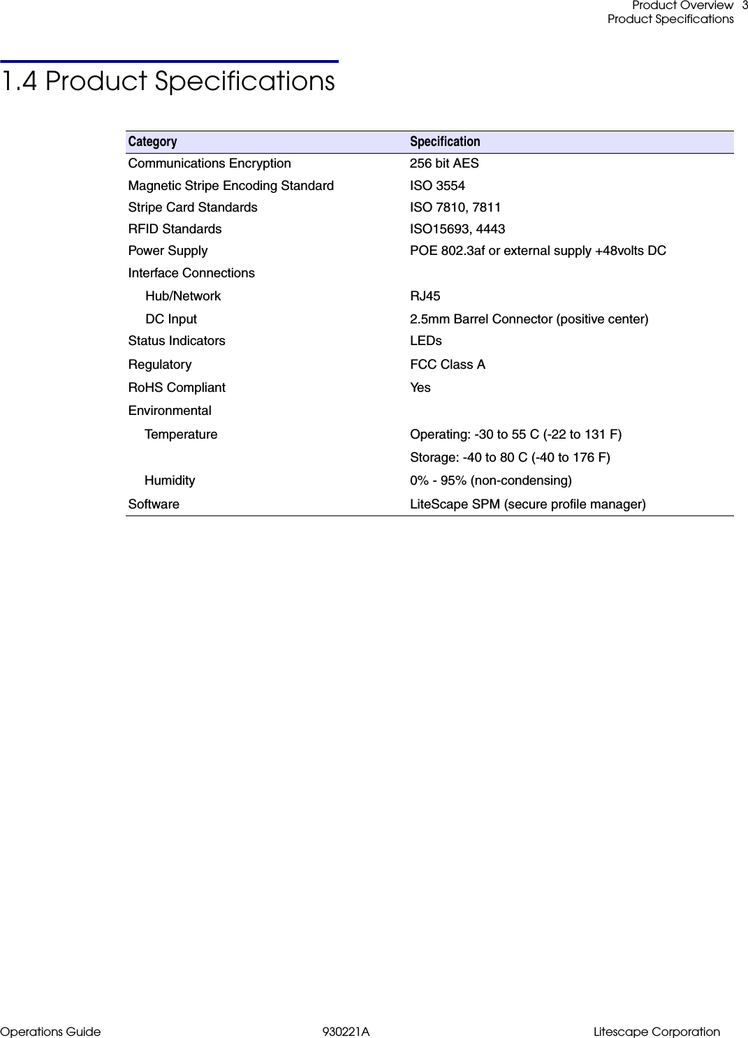  Product OverviewProduct SpecificationsOperations Guide 930221A Litescape Corporation31.4 Product SpecificationsCategory  SpecificationCommunications Encryption 256 bit AESMagnetic Stripe Encoding Standard ISO 3554Stripe Card Standards ISO 7810, 7811RFID Standards ISO15693, 4443Power Supply POE 802.3af or external supply +48volts DCInterface ConnectionsHub/NetworkDC InputRJ452.5mm Barrel Connector (positive center)Status IndicatorsRegulatoryRoHS CompliantEnvironmentalTemperatureHumiditySoftwareLEDsFCC Class AYe sOperating: -30 to 55 C (-22 to 131 F)Storage: -40 to 80 C (-40 to 176 F)0% - 95% (non-condensing)LiteScape SPM (secure profile manager)
