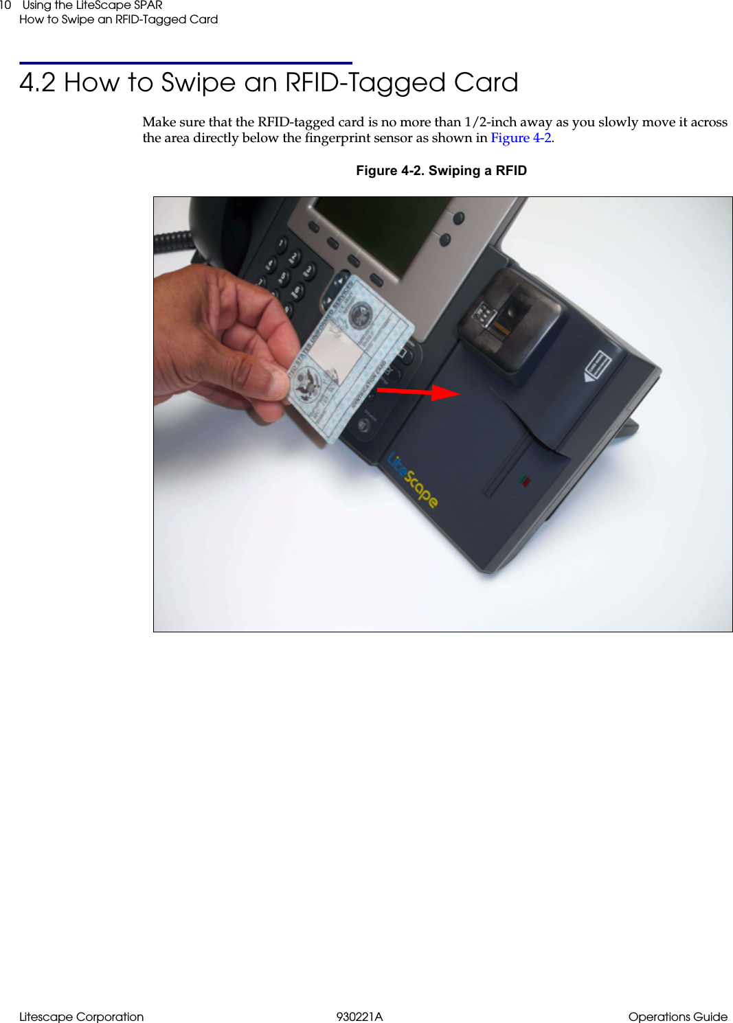 Litescape Corporation 930221A Operations Guide Using the LiteScape SPARHow to Swipe an RFID-Tagged Card104.2 How to Swipe an RFID-Tagged CardMake sure that the RFID-tagged card is no more than 1/2-inch away as you slowly move it across the area directly below the fingerprint sensor as shown in Figure 4-2.Figure 4-2. Swiping a RFID