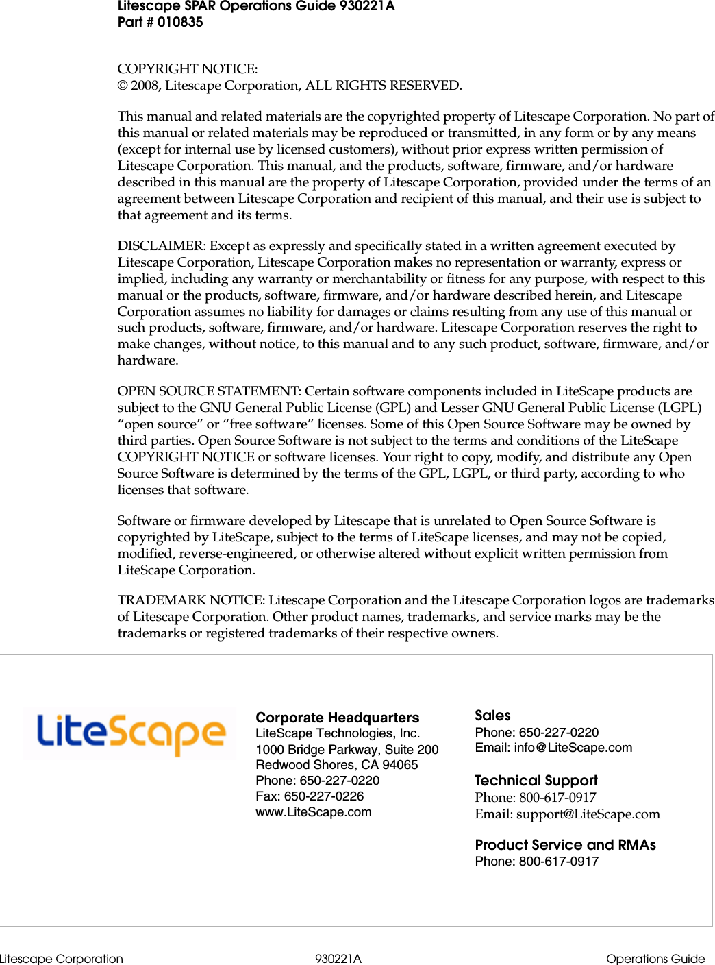 Litescape Corporation 930221A Operations GuideLitescape SPAR Operations Guide 930221APart # 010835COPYRIGHT NOTICE:&copy; 2008, Litescape Corporation, ALL RIGHTS RESERVED. This manual and related materials are the copyrighted property of Litescape Corporation. No part of this manual or related materials may be reproduced or transmitted, in any form or by any means (except for internal use by licensed customers), without prior express written permission of Litescape Corporation. This manual, and the products, software, firmware, and/or hardware described in this manual are the property of Litescape Corporation, provided under the terms of an agreement between Litescape Corporation and recipient of this manual, and their use is subject to that agreement and its terms.DISCLAIMER: Except as expressly and specifically stated in a written agreement executed by Litescape Corporation, Litescape Corporation makes no representation or warranty, express or implied, including any warranty or merchantability or fitness for any purpose, with respect to this manual or the products, software, firmware, and/or hardware described herein, and Litescape Corporation assumes no liability for damages or claims resulting from any use of this manual or such products, software, firmware, and/or hardware. Litescape Corporation reserves the right to make changes, without notice, to this manual and to any such product, software, firmware, and/or hardware.OPEN SOURCE STATEMENT: Certain software components included in LiteScape products are subject to the GNU General Public License (GPL) and Lesser GNU General Public License (LGPL) &ldquo;open source&rdquo; or &ldquo;free software&rdquo; licenses. Some of this Open Source Software may be owned by third parties. Open Source Software is not subject to the terms and conditions of the LiteScape COPYRIGHT NOTICE or software licenses. Your right to copy, modify, and distribute any Open Source Software is determined by the terms of the GPL, LGPL, or third party, according to who licenses that software.Software or firmware developed by Litescape that is unrelated to Open Source Software is copyrighted by LiteScape, subject to the terms of LiteScape licenses, and may not be copied, modified, reverse-engineered, or otherwise altered without explicit written permission from LiteScape Corporation.TRADEMARK NOTICE: Litescape Corporation and the Litescape Corporation logos are trademarks of Litescape Corporation. Other product names, trademarks, and service marks may be the trademarks or registered trademarks of their respective owners.Corporate HeadquartersLiteScape Technologies, Inc.1000 Bridge Parkway, Suite 200Redwood Shores, CA 94065Phone: 650-227-0220Fax: 650-227-0226www.LiteScape.comSalesPhone: 650-227-0220Email: info@LiteScape.comTechnical SupportPhone: 800-617-0917Email: support@LiteScape.comProduct Service and RMAsPhone: 800-617-0917