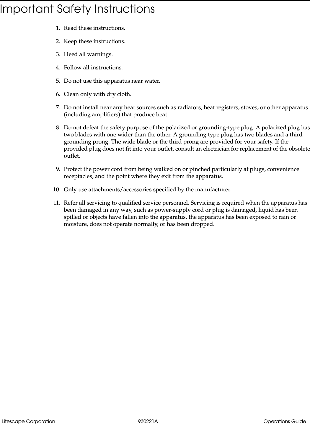 Litescape Corporation 930221A Operations GuideImportant Safety Instructions1. Read these instructions.2. Keep these instructions.3. Heed all warnings.4. Follow all instructions.5. Do not use this apparatus near water.6. Clean only with dry cloth.7. Do not install near any heat sources such as radiators, heat registers, stoves, or other apparatus (including amplifiers) that produce heat.8. Do not defeat the safety purpose of the polarized or grounding-type plug. A polarized plug has two blades with one wider than the other. A grounding type plug has two blades and a third grounding prong. The wide blade or the third prong are provided for your safety. If the provided plug does not fit into your outlet, consult an electrician for replacement of the obsolete outlet.9. Protect the power cord from being walked on or pinched particularly at plugs, convenience receptacles, and the point where they exit from the apparatus.10. Only use attachments/accessories specified by the manufacturer.11. Refer all servicing to qualified service personnel. Servicing is required when the apparatus has been damaged in any way, such as power-supply cord or plug is damaged, liquid has been spilled or objects have fallen into the apparatus, the apparatus has been exposed to rain or moisture, does not operate normally, or has been dropped.