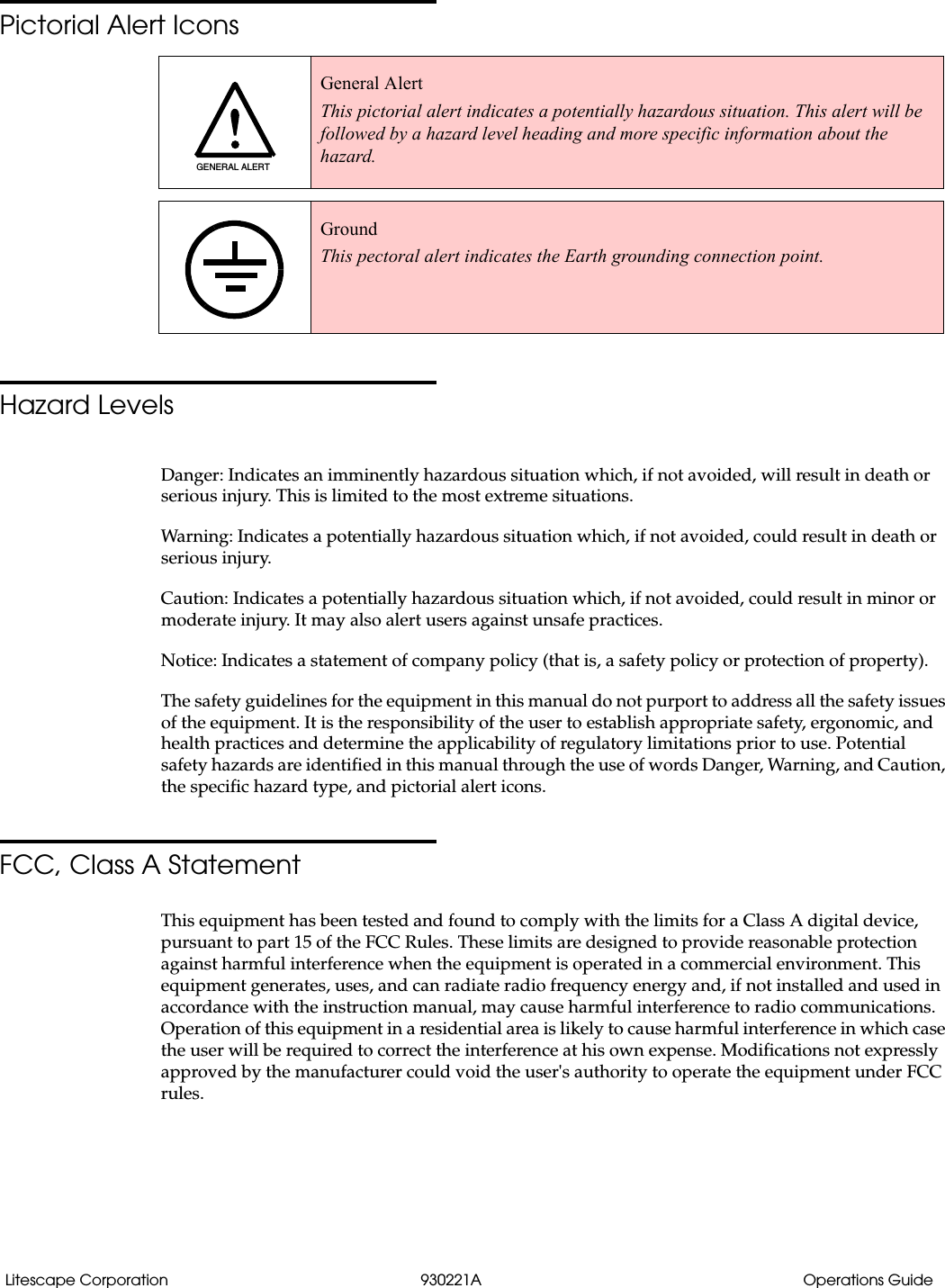 Litescape Corporation 930221A Operations GuidePictorial Alert IconsHazard LevelsDanger: Indicates an imminently hazardous situation which, if not avoided, will result in death or serious injury. This is limited to the most extreme situations.Warning: Indicates a potentially hazardous situation which, if not avoided, could result in death or serious injury.Caution: Indicates a potentially hazardous situation which, if not avoided, could result in minor or moderate injury. It may also alert users against unsafe practices.Notice: Indicates a statement of company policy (that is, a safety policy or protection of property).The safety guidelines for the equipment in this manual do not purport to address all the safety issues of the equipment. It is the responsibility of the user to establish appropriate safety, ergonomic, and health practices and determine the applicability of regulatory limitations prior to use. Potential safety hazards are identified in this manual through the use of words Danger, Warning, and Caution, the specific hazard type, and pictorial alert icons.FCC, Class A StatementThis equipment has been tested and found to comply with the limits for a Class A digital device, pursuant to part 15 of the FCC Rules. These limits are designed to provide reasonable protection against harmful interference when the equipment is operated in a commercial environment. This equipment generates, uses, and can radiate radio frequency energy and, if not installed and used in accordance with the instruction manual, may cause harmful interference to radio communications. Operation of this equipment in a residential area is likely to cause harmful interference in which case the user will be required to correct the interference at his own expense. Modifications not expressly approved by the manufacturer could void the user's authority to operate the equipment under FCC rules. General AlertThis pictorial alert indicates a potentially hazardous situation. This alert will be followed by a hazard level heading and more specific information about the hazard.GroundThis pectoral alert indicates the Earth grounding connection point.GENERAL ALERT