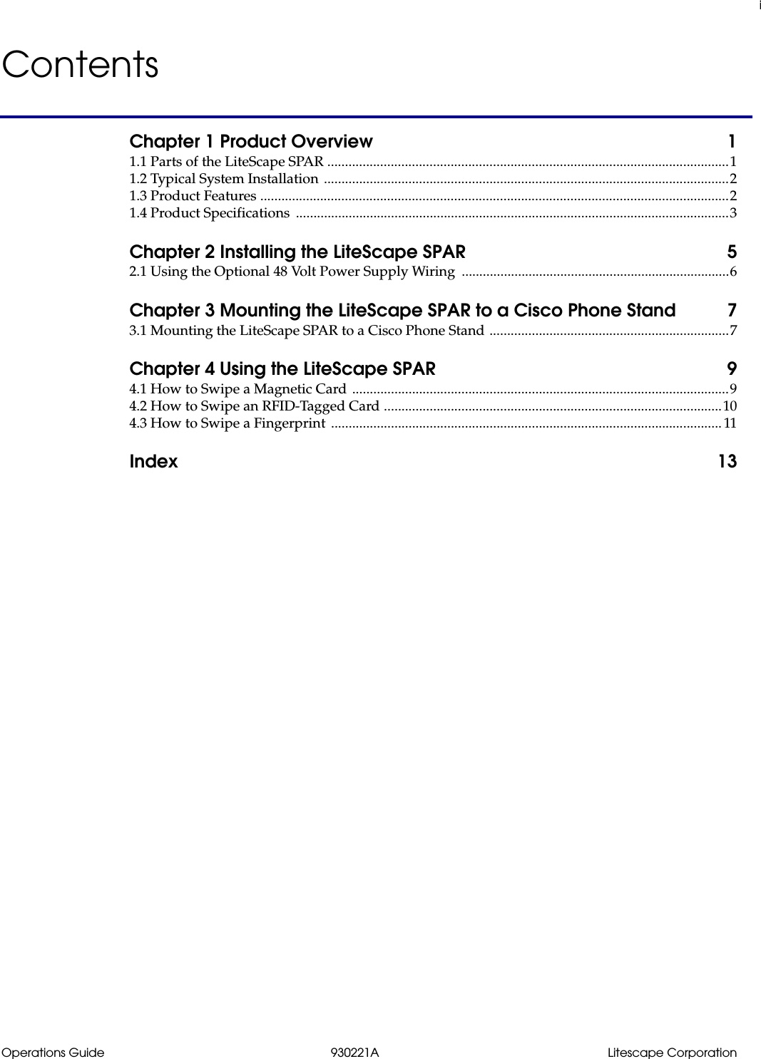 iOperations Guide 930221A Litescape CorporationContentsChapter 1 Product Overview  11.1 Parts of the LiteScape SPAR ..................................................................................................................11.2 Typical System Installation ...................................................................................................................21.3 Product Features .....................................................................................................................................21.4 Product Specifications  ...........................................................................................................................3Chapter 2 Installing the LiteScape SPAR  52.1 Using the Optional 48 Volt Power Supply Wiring  ............................................................................6Chapter 3 Mounting the LiteScape SPAR to a Cisco Phone Stand  73.1 Mounting the LiteScape SPAR to a Cisco Phone Stand ....................................................................7Chapter 4 Using the LiteScape SPAR  94.1 How to Swipe a Magnetic Card ...........................................................................................................94.2 How to Swipe an RFID-Tagged Card ................................................................................................104.3 How to Swipe a Fingerprint  ............................................................................................................... 11Index 13