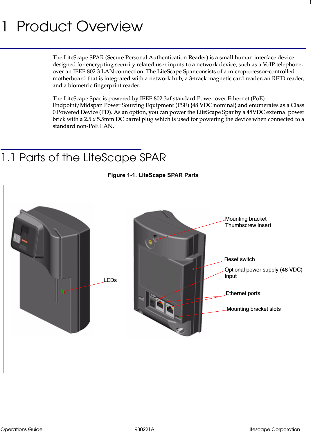 1Operations Guide 930221A Litescape Corporation1  Product OverviewThe LiteScape SPAR (Secure Personal Authentication Reader) is a small human interface device designed for encrypting security related user inputs to a network device, such as a VoIP telephone, over an IEEE 802.3 LAN connection. The LiteScape Spar consists of a microprocessor-controlled motherboard that is integrated with a network hub, a 3-track magnetic card reader, an RFID reader, and a biometric fingerprint reader.The LiteScape Spar is powered by IEEE 802.3af standard Power over Ethernet (PoE) Endpoint/Midspan Power Sourcing Equipment (PSE) {48 VDC nominal} and enumerates as a Class 0 Powered Device (PD). As an option, you can power the LiteScape Spar by a 48VDC external power brick with a 2.5 x 5.5mm DC barrel plug which is used for powering the device when connected to a standard non-PoE LAN.1.1 Parts of the LiteScape SPARFigure 1-1. LiteScape SPAR PartsReset switchLEDsEthernet portsOptional power supply (48 VDC)Mounting bracket Mounting bracket slotsThumbscrew insertInput