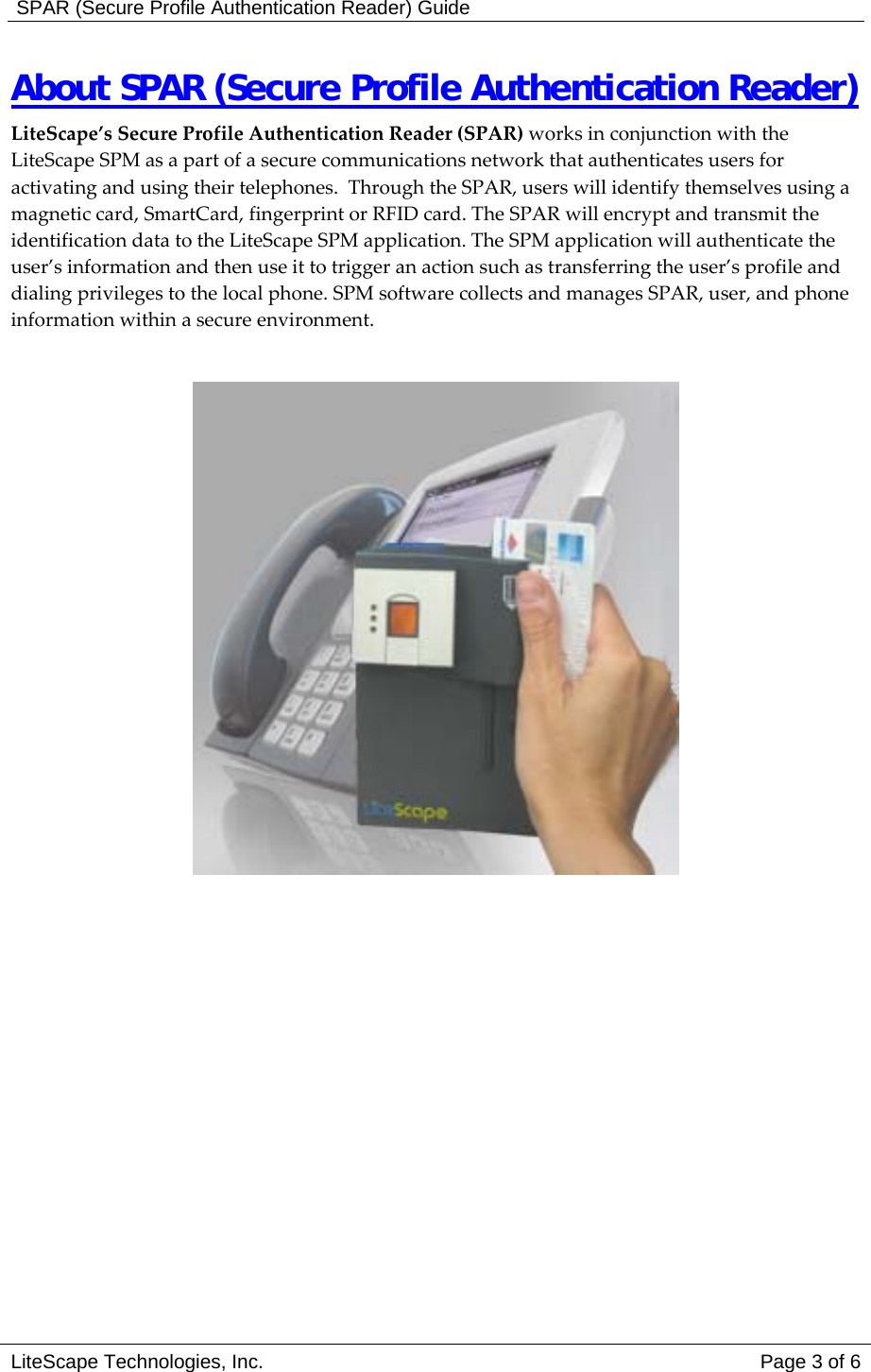  SPAR (Secure Profile Authentication Reader) Guide About SPAR (Secure Profile Authentication Reader)  LiteScape&rsquo;s Secure Profile Authentication Reader (SPAR) works in conjunction with the LiteScape SPM as a part of a secure communications network that authenticates users for activating and using their telephones.  Through the SPAR, users will identify themselves using a magnetic card, SmartCard, fingerprint or RFID card. The SPAR will encrypt and transmit the identification data to the LiteScape SPM application. The SPM application will authenticate the user&rsquo;s information and then use it to trigger an action such as transferring the user&rsquo;s profile and dialing privileges to the local phone. SPM software collects and manages SPAR, user, and phone information within a secure environment.   LiteScape Technologies, Inc.   Page 3 of 6 