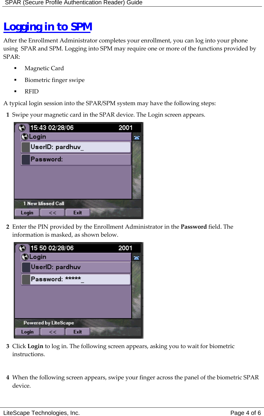  SPAR (Secure Profile Authentication Reader) Guide Logging in to SPM After the Enrollment Administrator completes your enrollment, you can log into your phone using  SPAR and SPM. Logging into SPM may require one or more of the functions provided by SPAR:   Magnetic Card   Biometric finger swipe   RFID A typical login session into the SPAR/SPM system may have the following steps: 1  Swipe your magnetic card in the SPAR device. The Login screen appears.  2  Enter the PIN provided by the Enrollment Administrator in the Password field. The information is masked, as shown below.  3 Click Login to log in. The following screen appears, asking you to wait for biometric instructions.  4  When the following screen appears, swipe your finger across the panel of the biometric SPAR device.  LiteScape Technologies, Inc.   Page 4 of 6 