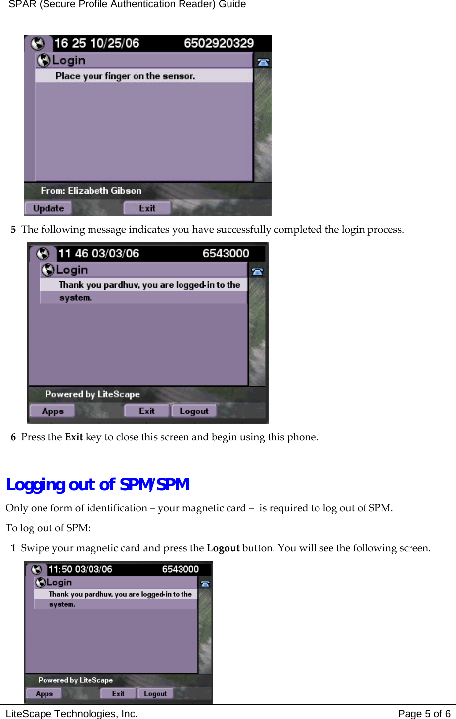  SPAR (Secure Profile Authentication Reader) Guide  5  The following message indicates you have successfully completed the login process.   6 Press the Exit key to close this screen and begin using this phone.    Logging out of SPM/SPM Only one form of identification &ndash; your magnetic card &ndash;  is required to log out of SPM. To log out of SPM:  1  Swipe your magnetic card and press the Logout button. You will see the following screen. LiteScape Technologies, Inc.   Page 5 of 6  