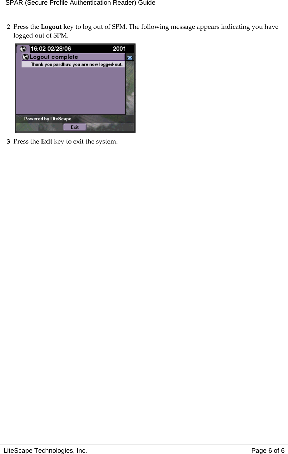  SPAR (Secure Profile Authentication Reader) Guide 2 Press the Logout key to log out of SPM. The following message appears indicating you have logged out of SPM.  3 Press the Exit key to exit the system.     LiteScape Technologies, Inc.   Page 6 of 6 