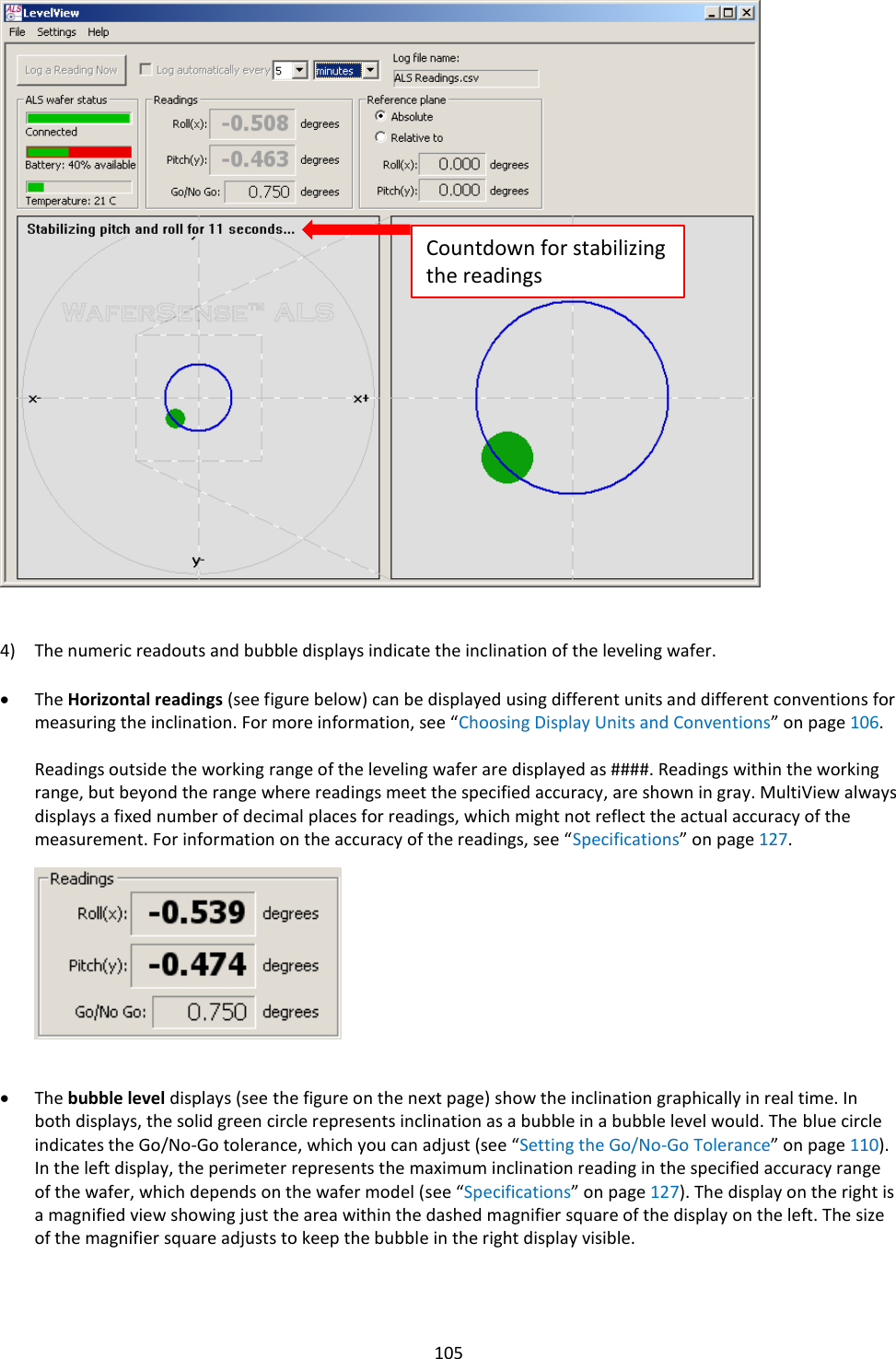   105                             4) The numeric readouts and bubble displays indicate the inclination of the leveling wafer.  &bull; The Horizontal readings (see figure below) can be displayed using different units and different conventions for measuring the inclination. For more information, see &ldquo;Choosing Display Units and Conventions&rdquo; on page 106.  Readings outside the working range of the leveling wafer are displayed as ####. Readings within the working range, but beyond the range where readings meet the specified accuracy, are shown in gray. MultiView always displays a fixed number of decimal places for readings, which might not reflect the actual accuracy of the measurement. For information on the accuracy of the readings, see &ldquo;Specifications&rdquo; on page 127.           &bull; The bubble level displays (see the figure on the next page) show the inclination graphically in real time. In both displays, the solid green circle represents inclination as a bubble in a bubble level would. The blue circle indicates the Go/No-Go tolerance, which you can adjust (see &ldquo;Setting the Go/No-Go Tolerance&rdquo; on page 110). In the left display, the perimeter represents the maximum inclination reading in the specified accuracy range of the wafer, which depends on the wafer model (see &ldquo;Specifications&rdquo; on page 127). The display on the right is a magnified view showing just the area within the dashed magnifier square of the display on the left. The size of the magnifier square adjusts to keep the bubble in the right display visible.   Countdown for stabilizing the readings 