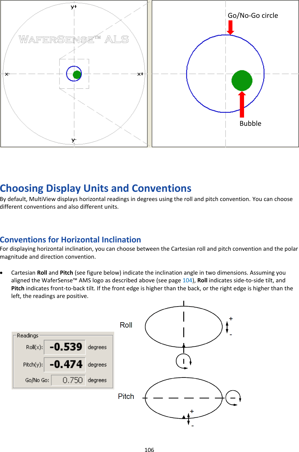   106                         Choosing Display Units and Conventions By default, MultiView displays horizontal readings in degrees using the roll and pitch convention. You can choose different conventions and also different units.    Conventions for Horizontal Inclination For displaying horizontal inclination, you can choose between the Cartesian roll and pitch convention and the polar magnitude and direction convention.  &bull; Cartesian Roll and Pitch (see figure below) indicate the inclination angle in two dimensions. Assuming you aligned the WaferSense&trade; AMS logo as described above (see page 104), Roll indicates side-to-side tilt, and Pitch indicates front-to-back tilt. If the front edge is higher than the back, or the right edge is higher than the left, the readings are positive.                  Bubble Go/No-Go circle 