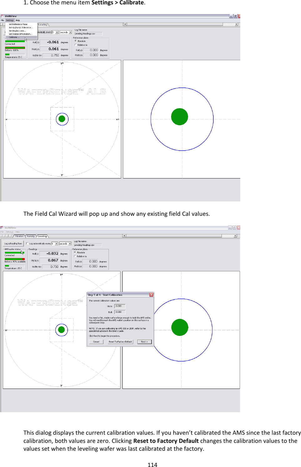   114 1. Choose the menu item Settings > Calibrate.     The Field Cal Wizard will pop up and show any existing field Cal values.     This dialog displays the current calibration values. If you haven&rsquo;t calibrated the AMS since the last factory calibration, both values are zero. Clicking Reset to Factory Default changes the calibration values to the values set when the leveling wafer was last calibrated at the factory. 