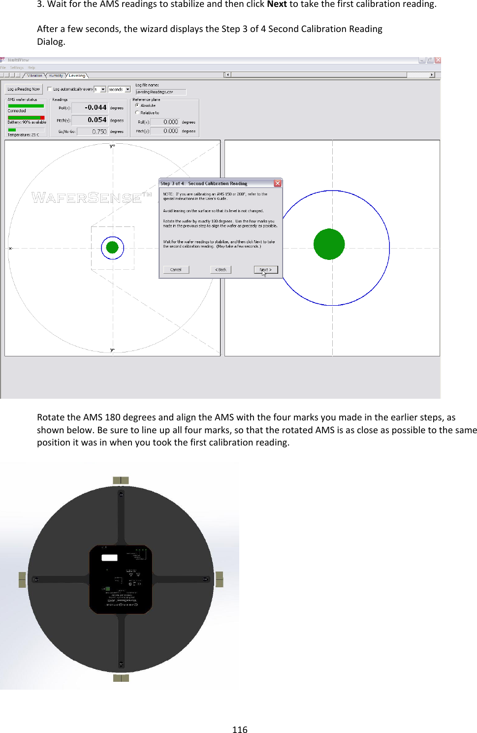   116 3. Wait for the AMS readings to stabilize and then click Next to take the first calibration reading.  After a few seconds, the wizard displays the Step 3 of 4 Second Calibration Reading Dialog. WAFERSEN   Rotate the AMS 180 degrees and align the AMS with the four marks you made in the earlier steps, as shown below. Be sure to line up all four marks, so that the rotated AMS is as close as possible to the same position it was in when you took the first calibration reading.      