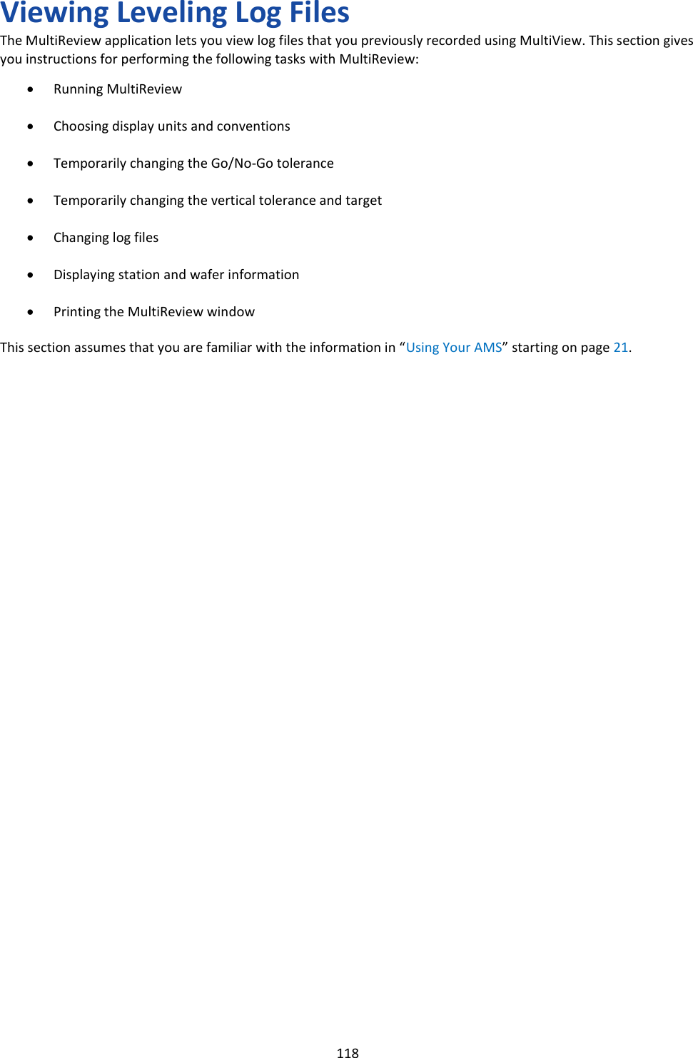   118 Viewing Leveling Log Files The MultiReview application lets you view log files that you previously recorded using MultiView. This section gives you instructions for performing the following tasks with MultiReview:  &bull; Running MultiReview  &bull; Choosing display units and conventions  &bull; Temporarily changing the Go/No-Go tolerance  &bull; Temporarily changing the vertical tolerance and target  &bull; Changing log files  &bull; Displaying station and wafer information  &bull; Printing the MultiReview window  This section assumes that you are familiar with the information in &ldquo;Using Your AMS&rdquo; starting on page 21.                                     