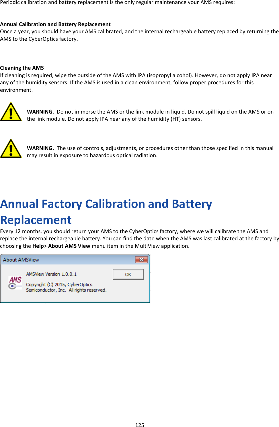   125 Periodic calibration and battery replacement is the only regular maintenance your AMS requires:   Annual Calibration and Battery Replacement Once a year, you should have your AMS calibrated, and the internal rechargeable battery replaced by returning the AMS to the CyberOptics factory.    Cleaning the AMS If cleaning is required, wipe the outside of the AMS with IPA (isopropyl alcohol). However, do not apply IPA near any of the humidity sensors. If the AMS is used in a clean environment, follow proper procedures for this environment.   WARNING.  Do not immerse the AMS or the link module in liquid. Do not spill liquid on the AMS or on the link module. Do not apply IPA near any of the humidity (HT) sensors.    WARNING.  The use of controls, adjustments, or procedures other than those specified in this manual may result in exposure to hazardous optical radiation.      Annual Factory Calibration and Battery Replacement Every 12 months, you should return your AMS to the CyberOptics factory, where we will calibrate the AMS and replace the internal rechargeable battery. You can find the date when the AMS was last calibrated at the factory by choosing the Help> About AMS View menu item in the MultiView application.                       